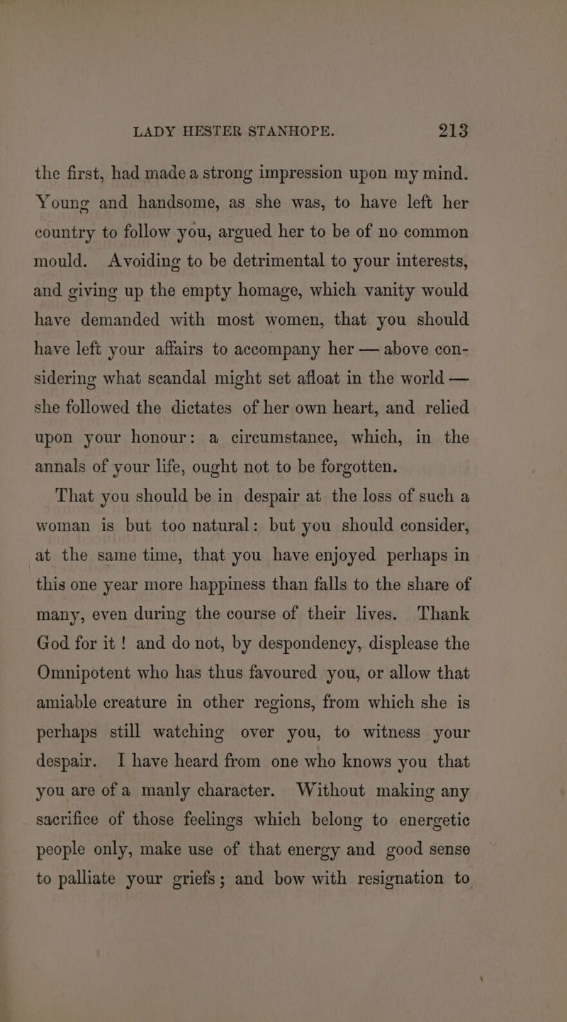 the first, had made a strong impression upon my mind. Young and handsome, as she was, to have left her country to follow you, argued her to be of no common mould. Avoiding to be detrimental to your interests, and giving up the empty homage, which vanity would have demanded with most women, that you should have left your affairs to accompany her — above con- sidering what scandal might set afloat in the world — she followed the dictates of her own heart, and relied upon your honour: a circumstance, which, in the annals of your life, ought not to be forgotten. That you should be in despair at the loss of such a woman is but too natural: but you should consider, at the same time, that you have enjoyed perhaps in this one year more happiness than falls to the share of many, even during the course of their lives. Thank God for it ! and do not, by despondency, displease the Omnipotent who has thus favoured you, or allow that amiable creature in other regions, from which she is perhaps still watching over you, to witness your despair. I have heard from one who knows you that you are of a manly character. Without making any sacrifice of those feelings which belong to energetic people only, make use of that energy and good sense to palliate your griefs; and bow with resignation to