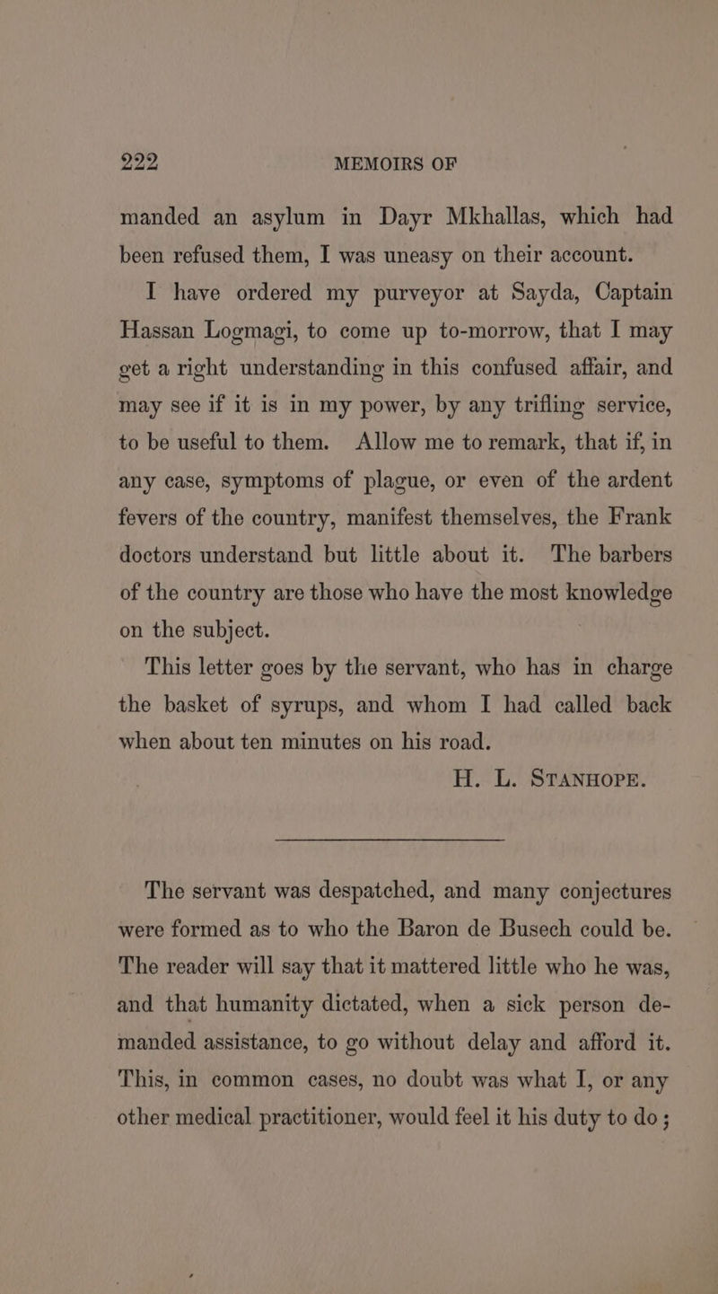 pay syh MEMOIRS OF manded an asylum in Dayr Mkhallas, which had been refused them, I was uneasy on their account. I have ordered my purveyor at Sayda, Captain Hassan Logmagi, to come up to-morrow, that I may get a right understanding in this confused affair, and may see if it is in my power, by any trifling service, to be useful to them. Allow me to remark, that if, in any case, symptoms of plague, or even of the ardent fevers of the country, manifest themselves, the Frank doctors understand but little about it. The barbers of the country are those who have the most knowledge on the subject. This letter goes by the servant, who has in charge the basket of syrups, and whom I had called back when about ten minutes on his road. H. L. STANHOPE. The servant was despatched, and many conjectures were formed as to who the Baron de Busech could be. The reader will say that it mattered little who he was, and that humanity dictated, when a sick person de- manded assistance, to go without delay and afford it. This, in common cases, no doubt was what I, or any other medical practitioner, would feel it his duty to do;