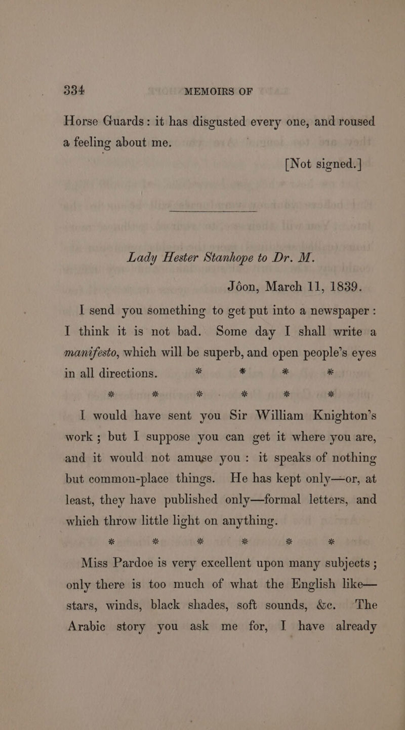 Horse Guards: it has disgusted every one, and roused a feeling about me. [Not signed. ] Lady Hester Stanhope to Dr. M. Jédon, March 11, 1839. I send you something to get put into a newspaper : I think it is not bad. Some day I shall write a manifesto, which will be superb, and open people’s eyes in all directions. “ ‘ * * * * Ho. * * I would have sent you Sir William Knighton’s work ; but I suppose you can get it where you are, and it would not amuse you: it speaks of nothing but common-place things. He has kept only—or, at least, they have published only—formal letters, and which throw little light on anything. * * * * * # Miss Pardoe is very excellent upon many subjects ; only there is too much of what the English like— stars, winds, black shades, soft sounds, &amp;c. ‘The Arabic story you ask me for, I have already