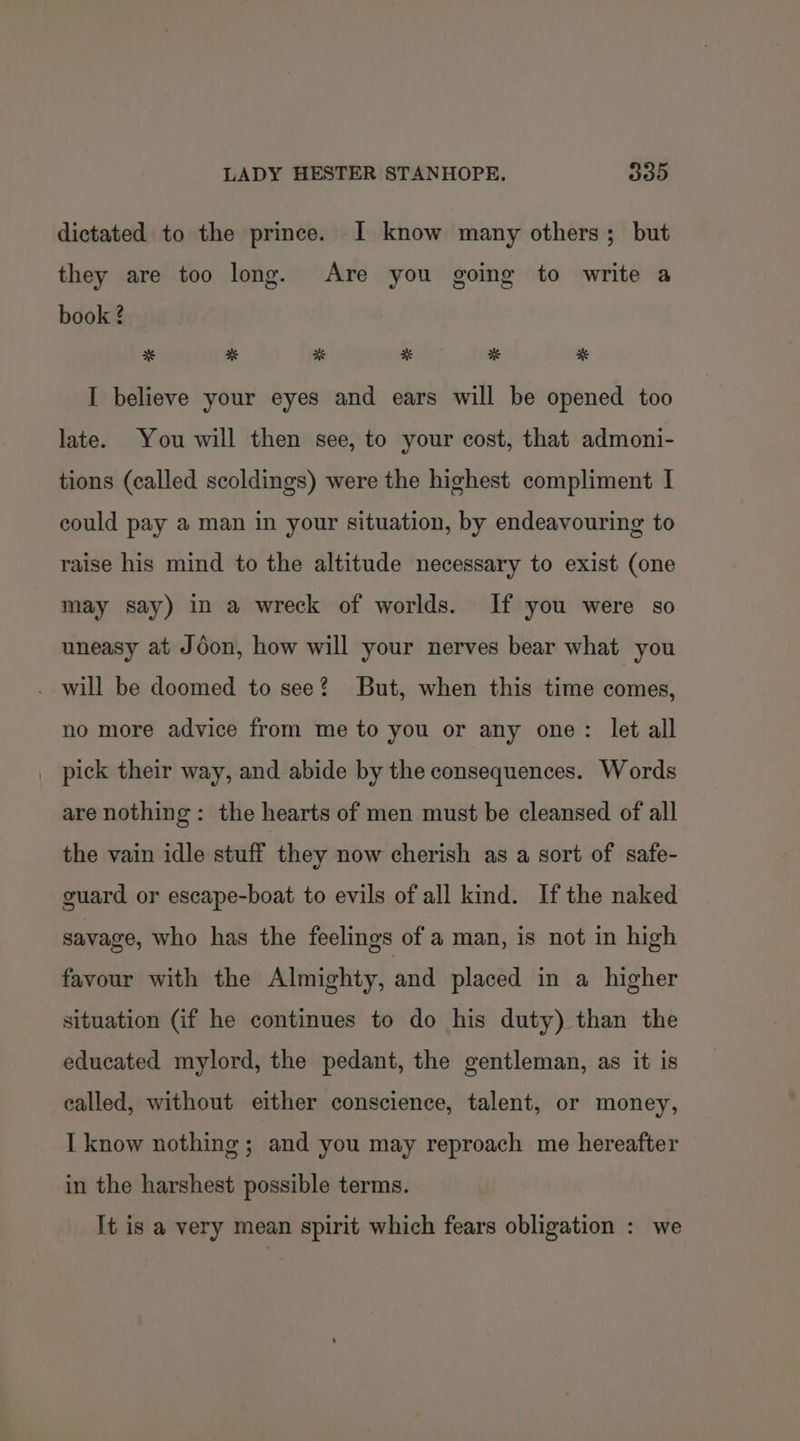 dictated to the prince. I know many others; but they are too long. Are you going to write a book ? * * * * * # I believe your eyes and ears will be opened too late. You will then see, to your cost, that admoni- tions (called scoldings) were the highest compliment I could pay a man in your situation, by endeavouring to raise his mind to the altitude necessary to exist (one may say) in a wreck of worlds. If you were so uneasy at Jéon, how will your nerves bear what you . will be doomed to see? But, when this time comes, no more advice from me to you or any one: let all _ pick their way, and abide by the consequences. Words are nothing: the hearts of men must be cleansed of all the vain idle stuff they now cherish as a sort of safe- guard or escape-boat to evils of all kind. Ifthe naked savage, who has the feelings of a man, is not in high favour with the Almighty, and placed in a higher situation (if he continues to do his duty) than the educated mylord, the pedant, the gentleman, as it is ealled, without either conscience, talent, or money, I know nothing ; and you may reproach me hereafter in the harshest possible terms. It is a very mean spirit which fears obligation : we