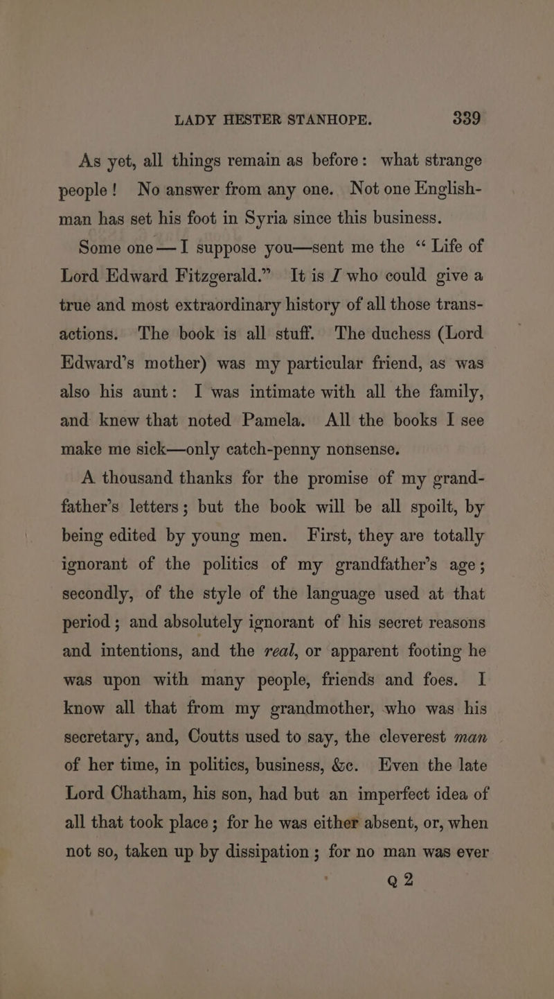 As yet, all things remain as before: what strange people! No answer from any one. Not one English- man has set his foot in Syria since this business. Some one—I suppose you—sent me the “ Life of Lord Edward Fitzgerald.” It is J who could give a true and most extraordinary history of all those trans- actions. The book is all stuff. The duchess (Lord Kdward’s mother) was my particular friend, as was also his aunt: I was intimate with all the family, and knew that noted Pamela. All the books I see make me sick—only catch-penny nonsense. A thousand thanks for the promise of my grand- father’s letters; but the book will be all spoilt, by being edited by young men. First, they are totally ignorant of the politics of my grandfather’s age; secondly, of the style of the language used at that period ; and absolutely ignorant of his secret reasons and intentions, and the real, or apparent footing he was upon with many people, friends and foes. I know all that from my grandmother, who was his secretary, and, Coutts used to say, the cleverest man — of her time, in politics, business, &amp;c. Even the late Lord Chatham, his son, had but an imperfect idea of all that took place; for he was either absent, or, when not so, taken up by dissipation ; for no man was ever Q 2