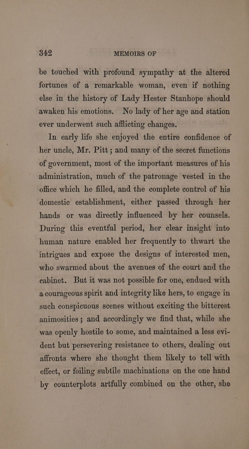 be touched with profound sympathy at the altered fortunes of a remarkable woman, even if nothing else in the history of Lady Hester Stanhope should awaken his emotions. No lady of her age and station ever underwent such afflicting changes. In early life she enjoyed the entire confidence of her uncle, Mr. Pitt; and many of the secret functions of government, most of the important measures of his administration, much of the patronage vested in the office which he filled, and the complete control of his domestic establishment, either passed through her hands or was directly influenced by her counsels. During this eventful period, her clear insight into human nature enabled her frequently to thwart the intrigues and expose the designs of interested men, who swarmed about the avenues of the court and the cabinet. But it was not possible for one, endued with a courageous spirit and integrity like hers, to engage in such conspicuous scenes without exciting the bitterest animosities ; and accordingly we find that, while she was openly hostile to some, and maintained a less evi- dent but persevering resistance to others, dealing out affronts where she thought them likely to tell with effect, or foiling subtile machinations on the one hand by counterplots artfully combined on the other, she