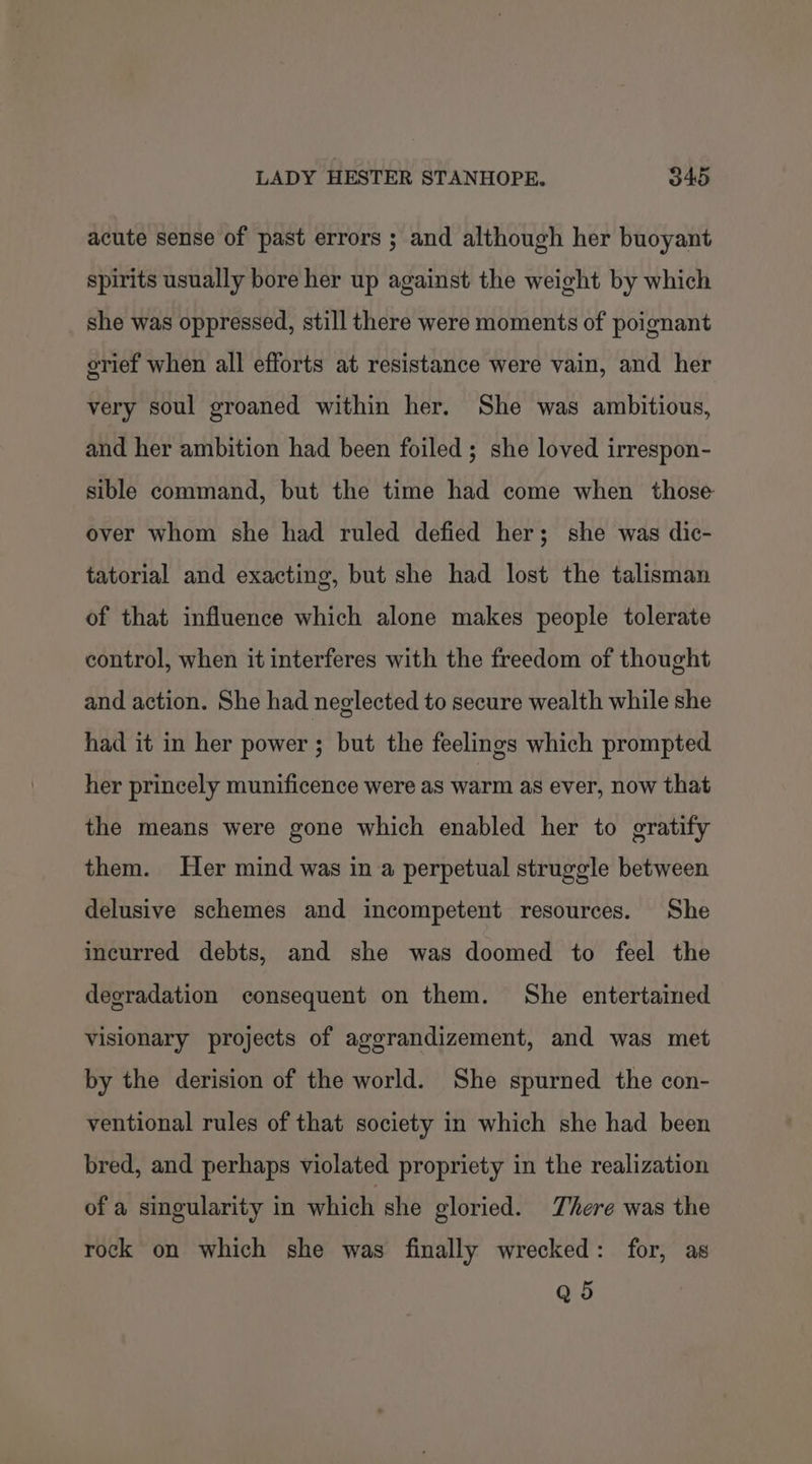 acute sense of past errors ; and although her buoyant spirits usually bore her up against the weight by which she was oppressed, still there were moments of poignant grief when all efforts at resistance were vain, and her very soul groaned within her. She was ambitious, and her ambition had been foiled; she loved irrespon- sible command, but the time had come when those over whom she had ruled defied her; she was dic- tatorial and exacting, but she had lost the talisman of that influence which alone makes people tolerate control, when it interferes with the freedom of thought and action. She had neglected to secure wealth while she had it in her power ; but the feelings which prompted her princely munificence were as warm as ever, now that the means were gone which enabled her to gratify them. Her mind was in a perpetual struggle between delusive schemes and incompetent resources. She incurred debts, and she was doomed to feel the degradation consequent on them. She entertained visionary projects of aggrandizement, and was met by the derision of the world. She spurned the con- ventional rules of that society in which she had been bred, and perhaps violated propriety in the realization of a singularity in which she gloried. There was the rock on which she was finally wrecked: for, as Q5