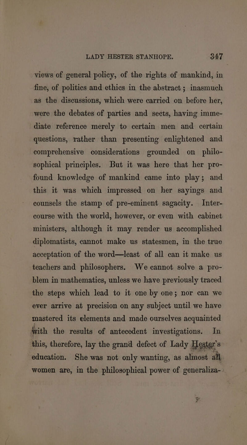 views of general policy, of the rights of mankind, in fine, of politics and ethics in the abstract ; inasmuch as the discussions, which were carried on before her, were the debates of parties and sects, having imme- diate reference merely to certain men and certain questions, rather than presenting enlightened and comprehensive considerations grounded on_ philo- sophical principles. But it was here that her pro- found knowledge of mankind came into play; and this it was which impressed on her sayings and counsels the stamp of pre-eminent sagacity. Inter- course with the world, however, or even with cabinet ministers, although it may render us accomplished. diplomatists, cannot make us statesmen, in the true acceptation of the word—least of all can it make us teachers and philosophers. We cannot solve a pro- blem in mathematics, unless we have previously traced the steps which lead to it one by one; nor can we ever arrive at precision on any subject until we have mastered its elements and made ourselves acquainted jvith the results of antecedent investigations. In this, therefore, lay the grand defect of Lady Hester's education. She was not only wanting, as almost all women are, in the philosophical power of generaliza-- York