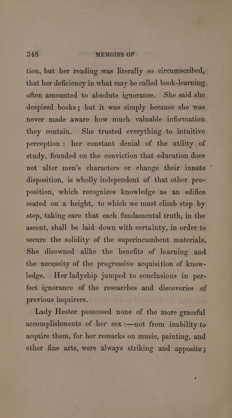 tion, but her reading was literally so circumscribed, that her deficiency in what may be called book-learning often amounted to absolute ignorance. She said she despised books; but it was simply because she was never made aware how much valuable information they contain. She trusted everything to intuitive perception: her constant denial of the utility. of study, founded on the conviction that education does not alter men’s characters or change their innate * disposition, is wholly independent of that other pro- position, which recognizes knowledge as an edifice seated on a height, to which we must climb step by step, taking care that each fundamental truth, in the ascent, shall be laid down with certainty, in order to secure the solidity of the superincumbent materials. She disowned alike the benefits of learning and the necessity of the progressive acquisition of know- ledge. Her ladyship jumped to conclusions in per- fect ignorance of the researches and discoveries of previous inquirers. Lady Hester possessed none of the more graceful accomplishments of her sex :—not from inability to acquire them, for her remarks on music, painting, and other fine arts, were always striking and apposite ;