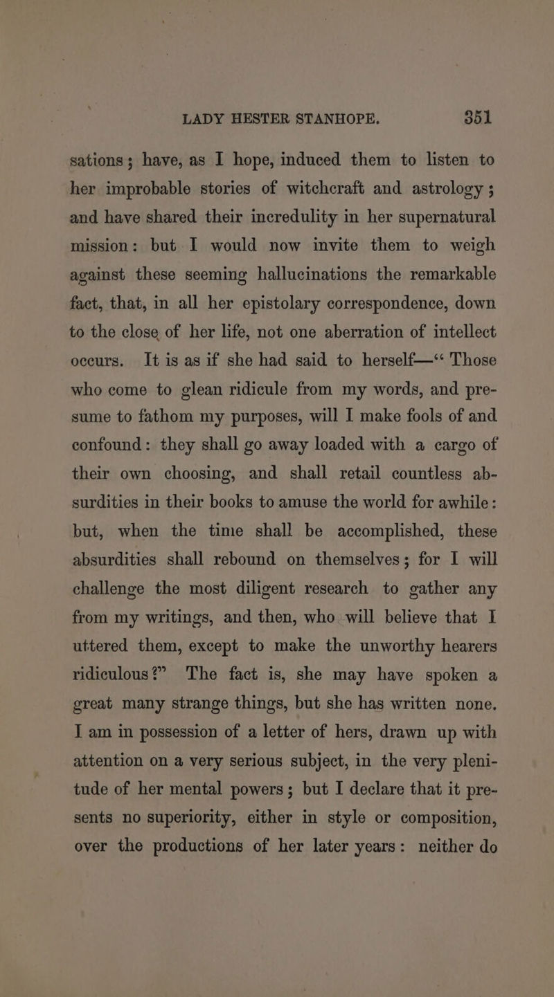 sations; have, as I hope, induced them to listen to her improbable stories of witchcraft and astrology ; and have shared their incredulity in her supernatural mission: but I would now invite them to weigh against these seeming hallucinations the remarkable fact, that, in all her epistolary correspondence, down to the close of her life, not one aberration of intellect occurs. It is as if she had said to herself—‘* Those who come to glean ridicule from my words, and pre- sume to fathom my purposes, will I make fools of and confound: they shall go away loaded with a cargo of their own choosing, and shall retail countless ab- surdities in their books to amuse the world for awhile: but, when the time shall be accomplished, these absurdities shall rebound on themselves; for I will challenge the most diligent research to gather any from my writings, and then, who will believe that I uttered them, except to make the unworthy hearers ridiculous?” The fact is, she may have spoken a great many strange things, but she has written none. I am in possession of a letter of hers, drawn up with attention on a very serious subject, in the very pleni- tude of her mental powers; but I declare that it pre- sents no superiority, either in style or composition, over the productions of her later years: neither do