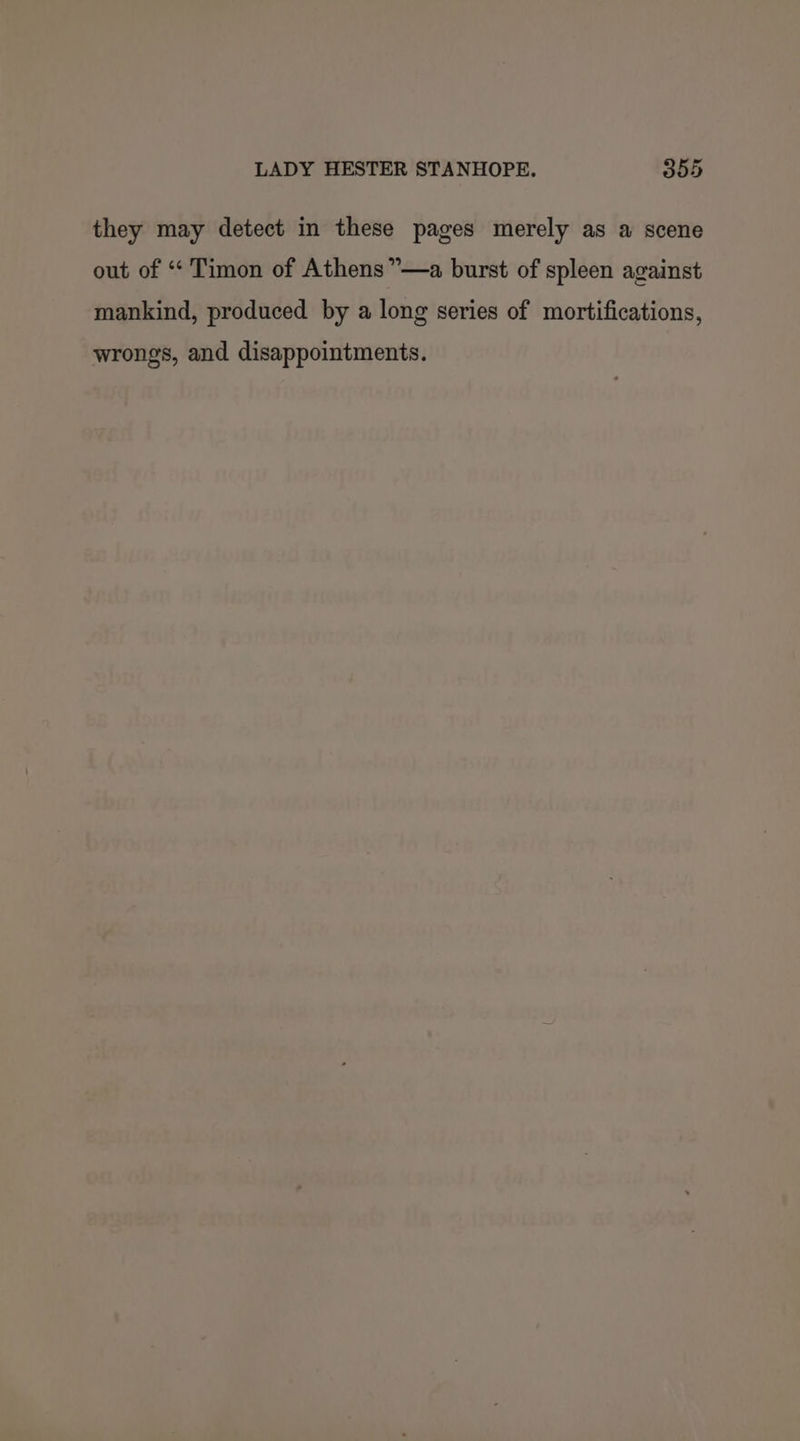 they may detect in these pages merely as a scene out of “‘ Timon of Athens ”—a burst of spleen against mankind, produced by a long series of mortifications, wrongs, and disappointments.