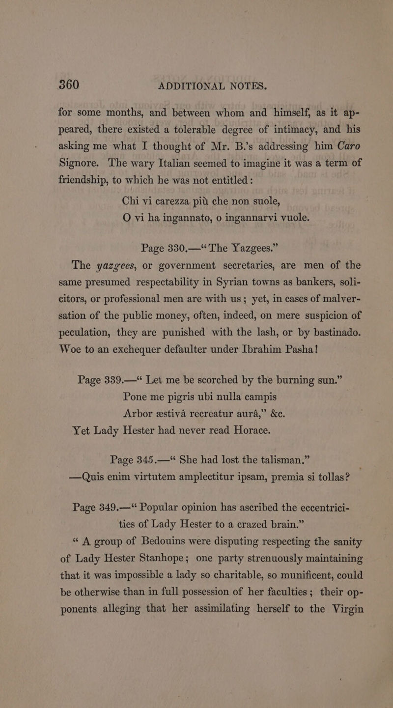 for some months, and between whom and himself, as it ap- peared, there existed a tolerable degree of intimacy, and his asking me what I thought of Mr. B.’s addressing him Caro Signore. The wary Italian seemed to imagine it was a term of friendship, to which he was not entitled : Chi vi carezza pit che non suole, O vi ha ingannato, o ingannarvi vuole. Page 330.—“* The Yazgees.” The yazgees, or government secretaries, are men of the same presumed respectability in Syrian towns as bankers, soli- citors, or professional men are with us; yet, in cases of malver- sation of the public money, often, indeed, on mere suspicion of peculation, they are punished with the lash, or by bastinado. Woe to an exchequer defaulter under Ibrahim Pasha! Page 339.—“ Let me be scorched by the burning sun.” Pone me pigris ubi nulla campis Arbor estiva recreatur aura,” &amp;c. Yet Lady Hester had never read Horace. Page 345.—“ She had lost the talisman.” —Quis enim virtutem amplectitur ipsam, premia si tollas? Page 349.—“ Popular opinion has ascribed the eccentrici- ties of Lady Hester to a crazed brain.” “ A group of Bedouins were disputing respecting the sanity of Lady Hester Stanhope; one party strenuously maintaining that it was impossible a lady so charitable, so munificent, could be otherwise than in full possession of her faculties; their op- ponents alleging that her assimilating herself to the Virgin