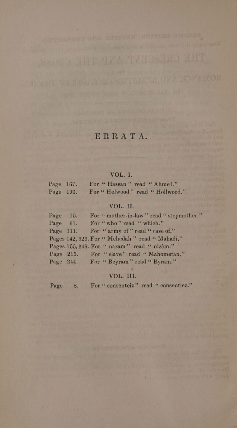 ERRATA. VOL. I. Page 167. For “ Hassan” read “ Ahmed.” Page 190. For ‘“‘ Holwood” read * Hollwood.”’ VOL. II. Page: 15. For ‘‘ mother-in-law ” read ‘‘ stepmother.” Page 61. For ‘* who” read ‘* which.” Page 111. For ‘army of” read ‘* case of.” Pages 142,329. For ‘‘ Mehedah ” read ‘ Mahadi.” Pages 155, 346. For ‘‘ nazam”’ read ‘* nizam.” Page 215. For ‘‘ slave” read ‘‘ Mahometan.” Page 244. For “ Beyram’”’ read ** Byram.” VOL. III. Page 8. For ‘* consenteiz”’ read “ consentiez.”