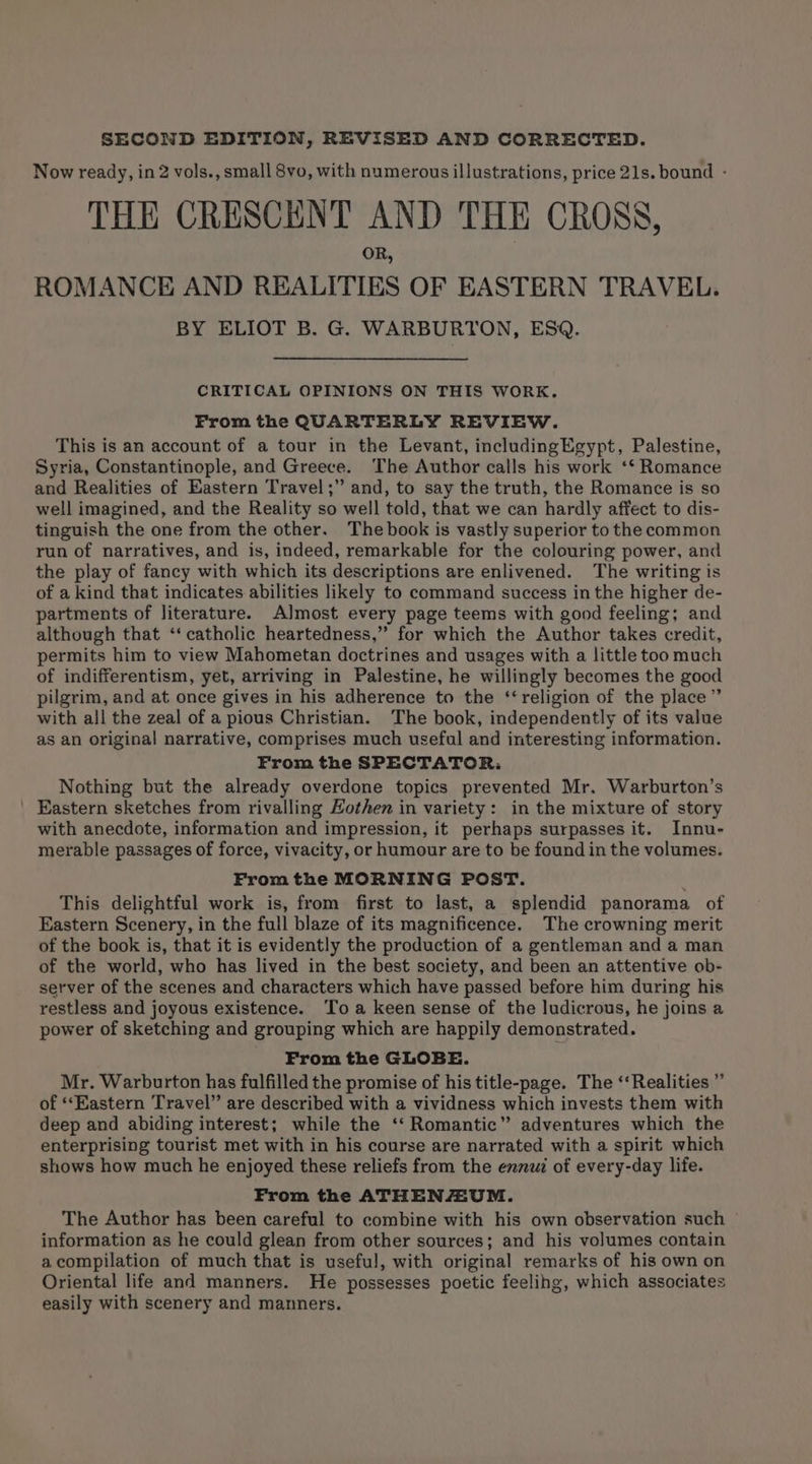 SECOND EDITION, REVISED AND CORRECTED. Now ready, in 2 vols., small 8vo, with numerous illustrations, price 21s. bound - THE CRESCENT AND THE CROSS, R, ROMANCE AND REALITIES OF EASTERN TRAVEL. BY ELIOT B. G. WARBURTON, ESQ. CRITICAL OPINIONS ON THIS WORK. From the QUARTERLY REVIEW. This is an account of a tour in the Levant, includingEgypt, Palestine, Syria, Constantinople, and Greece. The Author calls his work ‘‘ Romance and Realities of Eastern Travel ;” and, to say the truth, the Romance is so well imagined, and the Reality so well told, that we can hardly affect to dis- tinguish the one from the other. The book is vastly superior to the common run of narratives, and is, indeed, remarkable for the colouring power, and the play of fancy with which its descriptions are enlivened. The writing is of a kind that indicates abilities likely to command success in the higher de- partments of literature. Almost every page teems with good feeling; and although that ‘‘ catholic heartedness,” for which the Author takes credit, permits him to view Mahometan doctrines and usages with a little too much of indifferentism, yet, arriving in Palestine, he willingly becomes the good pilgrim, and at once gives in his adherence to the ‘‘ religion of the place” with all the zeal of a pious Christian. The book, independently of its value as an original narrative, comprises much useful and interesting information. From the SPECTATOR: Nothing but the already overdone topics prevented Mr. Warburton’s ' Eastern sketches from rivalling Hothen in variety: in the mixture of story with anecdote, information and impression, it perhaps surpasses it. Innu- merable passages of force, vivacity, or humour are to be found in the volumes. From the MORNING POST. : This delightful work is, from first to last, a splendid panorama of Eastern Scenery, in the full blaze of its magnificence. The crowning merit of the book is, that it is evidently the production of a gentleman and a man of the world, who has lived in the best society, and been an attentive ob- server of the scenes and characters which have passed before him during his restless and joyous existence. Toa keen sense of the ludicrous, he joins a power of sketching and grouping which are happily demonstrated. From the GLOBE. Mr. Warburton has fulfilled the promise of his title-page. The ‘‘Realities ” of ‘‘EKastern Travel” are described with a vividness which invests them with deep and abiding interest; while the ‘‘ Romantic” adventures which the enterprising tourist met with in his course are narrated with a spirit which shows how much he enjoyed these reliefs from the ennui of every-day life. From the ATHENAAUM. The Author has been careful to combine with his own observation such ~ information as he could glean from other sources; and his volumes contain acompilation of much that is useful, with original remarks of his own on Oriental life and manners. He possesses poetic feelihg, which associates easily with scenery and manners.