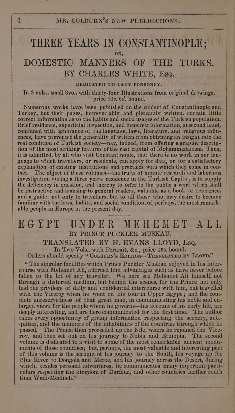 THREE YEARS IN CONSTANTINOPLE; OR, DOMESTIC MANNERS OF THE TURKS. BY CHARLES WHITE, Esa. DEDICATED TO LADY PONSONBY. In 3 vols., small 8vo., with thirty-four Illustrations from original drawings, price 31s. 6d. bound. Numerous works have been published on the subject of Constantinople and Turkey, but their pages, however ably and pleasantly written, contain little correct information as to the habits and social usages of the Turkish population. Brief residence, superficial inspection, and incorrect information, at second hand, combined with ignorance of the language, laws, literature, and religious influ- ences, have prevented the generality of writers from obtaining an insight into the real condition of Turkish society—nay, indeed, from offering a graphic descrip- tion of the most striking features of the vast capital of Mohammedanism. ‘hus, it is admitted, by all who visit Constantinople, that there is no work in our lan- guage to which travellers, or residents, can apply for data, or for a satisfactory explanation of existing institutions and practices with which they come in con- tact. The object of these volumes—the fruits of minute research and laborious investigation during a three years residence in the Turkish Capital, is to supply the deficiency in question, and thereby to offer to the public a work which shall be instructive and amusing to general readers, valuable as a book of reference, and a guide, not only to travellers, but to all those who may desire to become familiar with the laws, habits, and social condition, of, perhaps, the most remark- able people in Europe at the present day. EGYPT UNDER MEHEMET ALL BY PRINCE PUCKLER MUSKAU. TRANSLATED BY H. EVANS LLOYD, Ese. In Two Vols., with Portrait, &amp;c., price 16s. bound. Orders should specify “ ‘Conpurn’s Eprrion—'TRANSLATED BY Lioyn.” “ The singular facilities which Prince Puckler Muskau enjoyed in his inter- course with Mehemet Ali, afforded him advantages such as have never before fallen to the lot of any traveller. We here see Mehemet Ali himself, not through a distorted medium, but behind the scenes, for the Prince not only had the privilege of daily and confidential intercourse with him, but travelled with the Viceroy when he went on his tour in Upper Egypt; and the com- plete unreservedness of that great man, in communicating his noble and en- larged views for the people whom he governs—his account of his early life, are deeply interesting, and are here communicated for the first time. The author takes every opportunity of giving information respecting the scenery, anti- quities, and the manners of the inhabitants of the countries through which he passed. ‘The Prince then proceeded up the Nile, where he rejoined the Vice- roy, and then set out on his journey to Nubia and Ethiopia. The second volume is dedicated to a visit to some of the most remarkable ancient monu- ments of those countries; but, perhaps, the most valuable and interesting part of this volume is the account of his journey to the South, his voyage up the Blue River to Dongola and Meroe, and his journey across the Desert, during which, besides personal adventures, he communicates many important parti- culars respecting the kingdom of Darfour, and other countries farther south than Wadi-Medineh,”