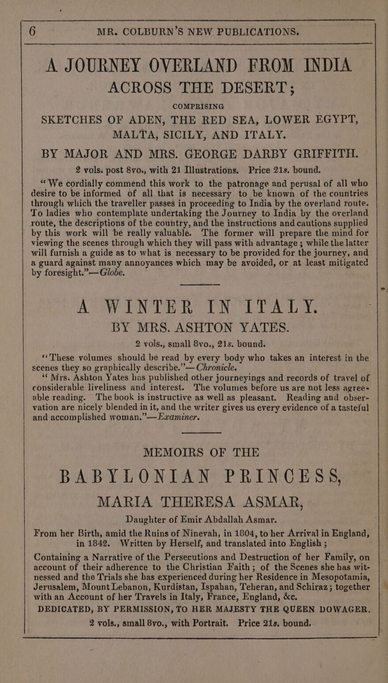 A JOURNEY OVERLAND FROM INDIA ACROSS THE DESERT; COMPRISING SKETCHES OF ADEN, THE RED SEA, LOWER EGYPT, MALTA, SICILY, AND ITALY. BY MAJOR AND MRS. GEORGE DARBY GRIFFITH. 2 vols. post 8vo., with 21 Illustrations. Price 21s. bound. “We cordially commend this work to the patronage and perusal of all who desire to be informed of all that is necessary to be known of the countries through which the traveller passes in proceeding to India by the overland route. To ladies who contemplate undertaking the Journey to India by the overland route, the descriptions of the country, and the instructions and cautions supplied by this work will be really valuable. The former will prepare the mind for viewing the scenes through which they will pass with advantage ; while the latter will furnish a guide as to what is necessary to be provided for the journey, and. a guard against many annoyances which may be avoided, or at least mitigated by foresight.”— Globe. A WINTER IN ITALY. BY MRS. ASHTON YATES. 2 vols., small 8vo., 21s. bound. ‘These volumes should be read by every body who takes an intefest in the scenes they so graphically describe.”— Chronicle. ‘* Mrs. Ashton Yates has published other journeyings and records of travel of considerable liveliness and interest. The volumes before us are not less agree- able reading. The book is instructive as well as pleasant. Reading and obser- vation are nicely blended in it, and the writer gives us every evidence of a tasteful and accomplished woman.”—Ezaminer. MEMOIRS OF THE BABYLONIAN PRINCESS, MARIA THERESA ASMAR, Daughter of Emir Abdallah Asmar. From her Birth, amid the Ruins of Ninevah, in 1804, toher Arrival in England, in 1842. Written by Herself, and translated into English ; Containing a Narrative of the Persecutions and Destruction of her Family, on account of their adherence to the Christian Faith ; of the Scenes she has wit- nessed and the Trials she has experienced during her Residence in Mesopotamia, Jerusalem, Mount Lebanon, Kurdistan, Ispahan, Teheran, and Schiraz; together with an Account of her Travels in Italy, France, England, &amp;c. DEDICATED, BY PERMISSION, TO HER MAJESTY THE QUEEN DOWAGER. 2 vols., small 8vo., with Portrait. Price 21s, bound.