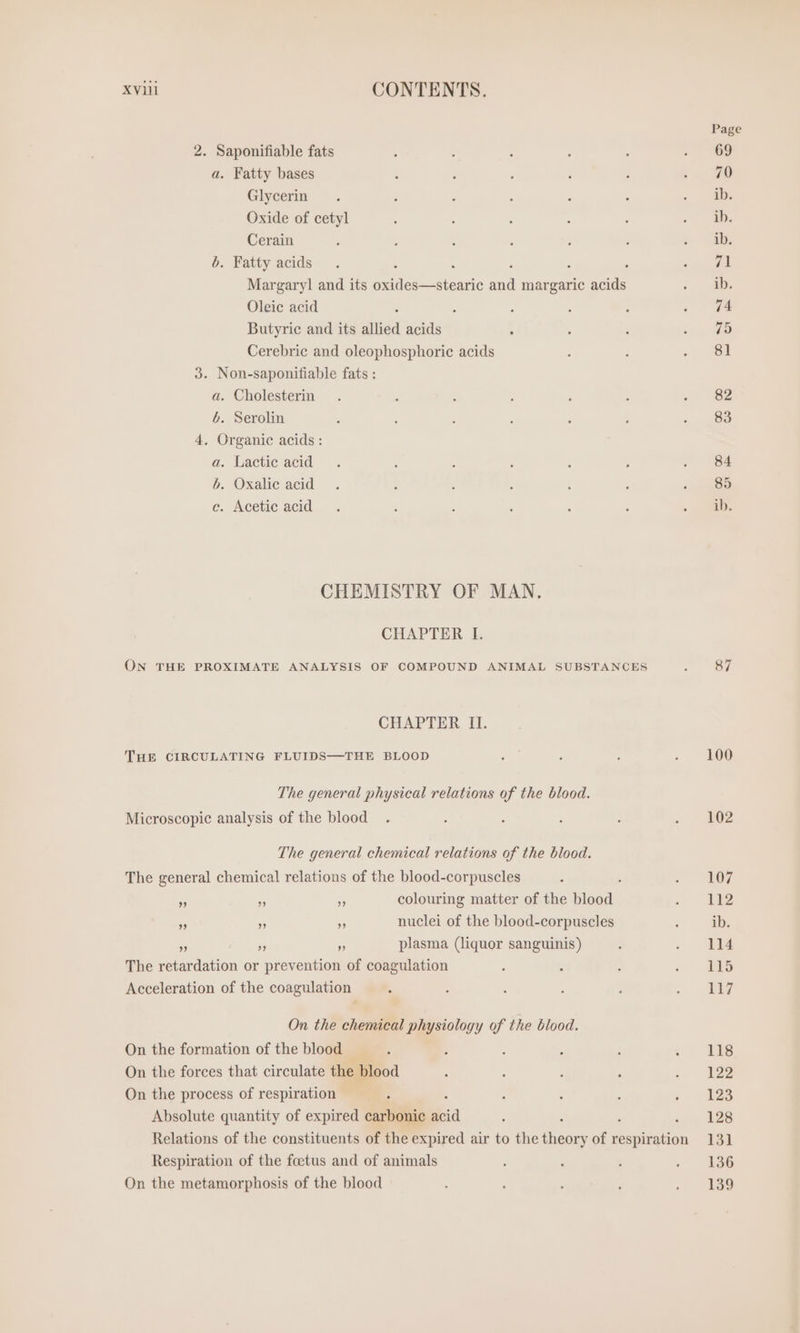 xvii CONTENTS. 2. Saponifiable fats a. Fatty bases Glycerin Oxide of cetyl Cerain b. Fatty acids Oleic acid Butyric and its allied acids Cerebric and oleophosphoric acids 3. Non-saponifiable fats ; a. Cholesterin 6. Serolin 4, Organic acids : a. Lactic acid b. Oxalic acid c. Acetic acid CHEMISTRY OF MAN, CHAPTER I. CHAPTER II. THE CIRCULATING FLUIDS—THE BLOOD The general physical relations of the blood. Microscopic analysis of the blood The general chemical relations of the blood. The general chemical relations of the blood-corpuscles ” A 3 colouring matter of the ents „ » &gt; nuclei of the blood-corpuscles ” ” „ plasma (liquor sanguinis) The retardation or prevention of coagulation Acceleration of the coagulation On the chemical physiology of the blood. On the formation of the blood On the forces that circulate the blood On the process of respiration Absolute quantity of expired carbonic mia Respiration of the foetus and of animals On the metamorphosis of the blood Page 69 70 ib. ih. ib. 71 ib. 74 75 81 82 83 84 85 ib. 100 102 107 112 ib. 114 115 117 118 122 123 128 131 136 139