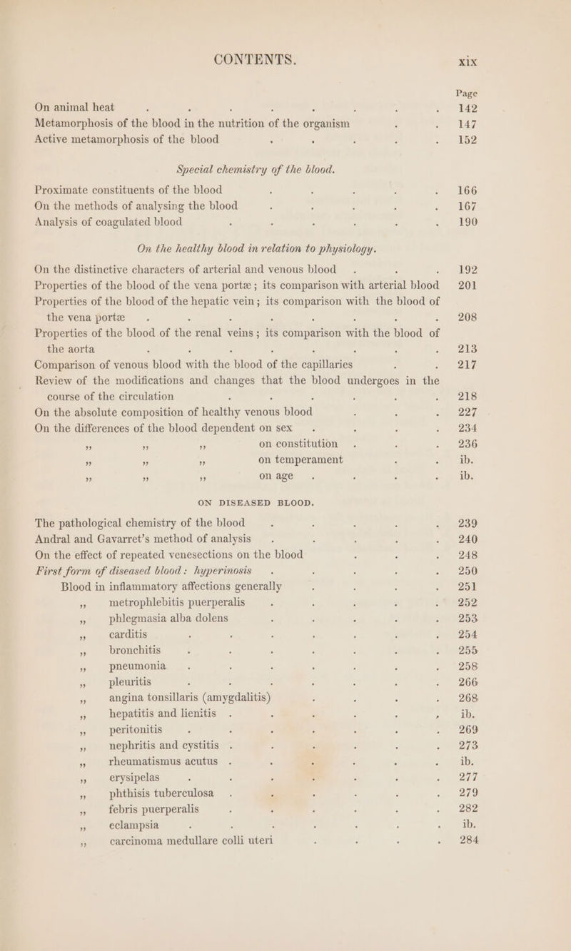 CONTENTS. On animal heat : 2 5 Metamorphosis of the blood in the aueh of the organism Active metamorphosis of the blood Special chemistry of the blood. Proximate constituents of the blood On the methods of analysing the blood Analysis of coagulated blood On the healthy blood in relation to physiology. On the distinctive characters of arterial and venous blood Properties of the blood of the vena porte ; its comparison with arterial nea Properties of the blood of the hepatic vein; its comparison with the blood of the vena port : s Properties of the blood of die ny veins ; its comparison with the hea of the aorta : - : Comparison of venous blood with the blood of the capillaries : Review of the modifications and changes that the blood undergoes in the course of the circulation On the absolute composition of Ten venous wie On the differences of the blood dependent on sex ” „ ” on constitution ” ” ” on temperament ” ” ” on age ON DISEASED BLOOD. The pathological chemistry of the blood Andral and Gavarret’s method of analysis On the effect of repeated venesections on the blood First form of diseased blood: hyperinosis Blood in inflammatory affections generally 3 metrophlebitis puerperalis 95 phlegmasia alba dolens PR carditis ® bronchitis is pneumonia ‘ pleuritis 5 angina tonsillaris Céiypdnlsiany = hepatitis and lienitis . - i , ; : $s peritonitis Pr nephritis and cystitis u rheumatismus acutus 5 erysipelas m phthisis tuberculosa es febris puerperalis Ro eclampsia ss carcinoma medullare colli uteri XIX Page 142 147 152 166 167 190 192 201 208 213 217 218 227 234