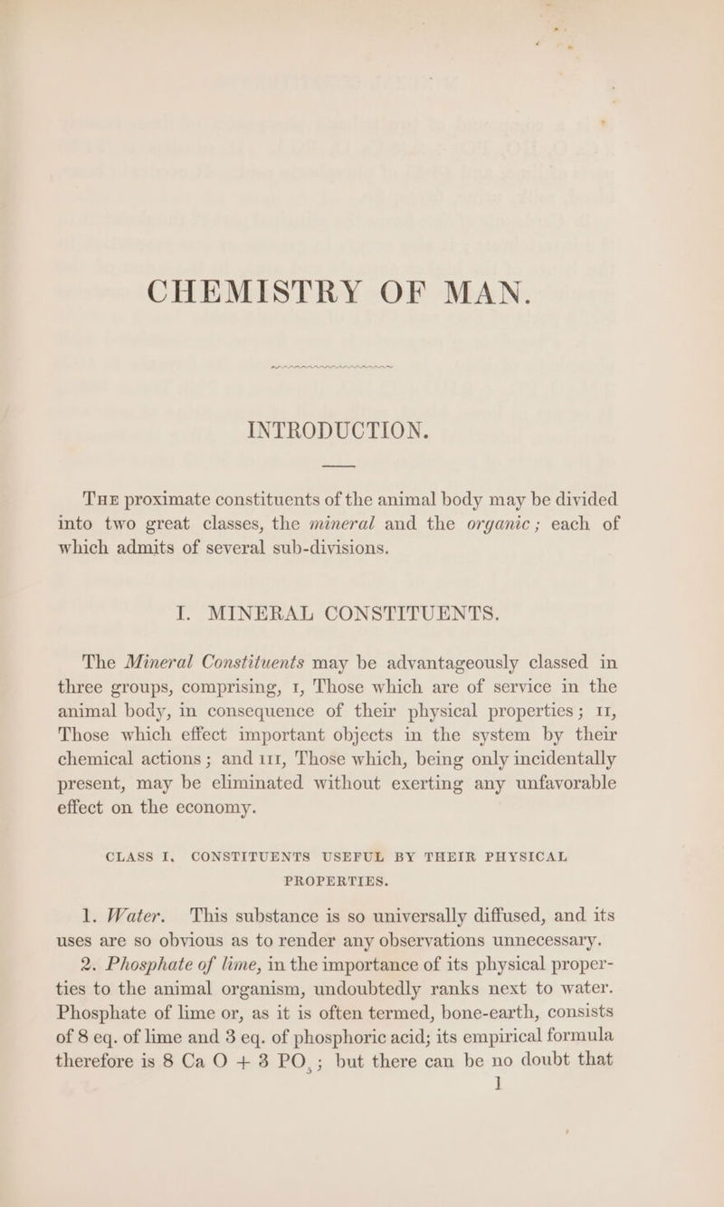 CHEMISTRY OF MAN. PLE APAAAAAD DAO INTRODUCTION. THE proximate constituents of the animal body may be divided into two great classes, the mineral and the organic; each of which admits of several sub-divisions. I. MINERAL CONSTITUENTS. The Mineral Constituents may be advantageously classed in three groups, comprising, 1, Those which are of service in the animal body, in consequence of their physical properties; 11, Those which effect important objects in the system by their chemical actions ; and 111, Those which, being only incidentally present, may be eliminated without exerting any unfavorable effect on the economy. CLASS I. CONSTITUENTS USEFUL BY THEIR PHYSICAL PROPERTIES. 1. Water. This substance is so universally diffused, and its uses are so obvious as to render any observations unnecessary. 2. Phosphate of lime, in the importance of its physical proper- ties to the animal organism, undoubtedly ranks next to water. Phosphate of lime or, as it is often termed, bone-earth, consists of 8 eq. of lime and 3 eq. of phosphoric acid; its empirical formula therefore is 8 Ca O + 3 PO,; but there can be no doubt that ]