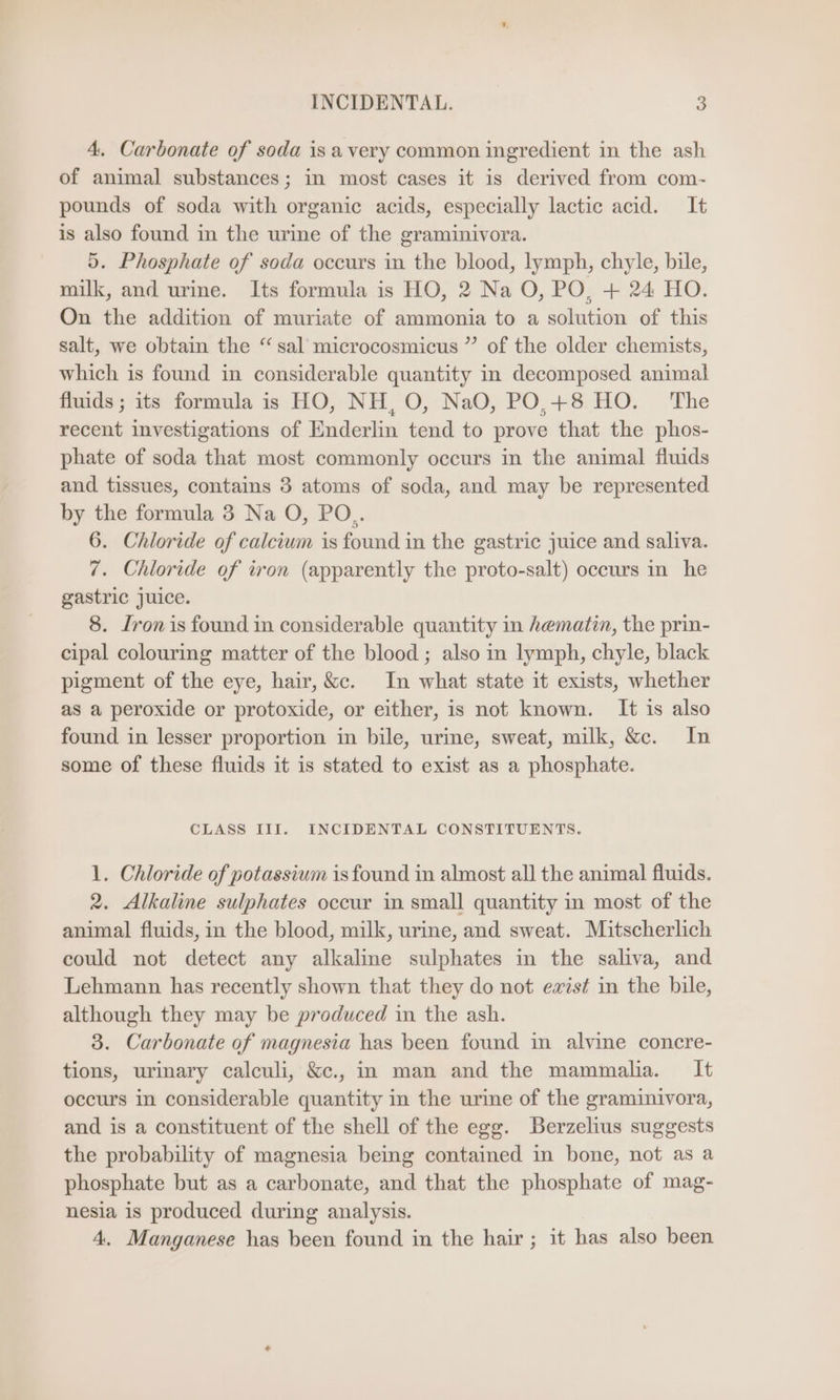 4. Carbonate of soda is a very common ingredient in the ash of animal substances; in most cases it is derived from com- pounds of soda with organic acids, especially lactic acid. It is also found in the urine of the graminivora. 5. Phosphate of soda occurs in the blood, lymph, chyle, bile, milk, and urine. Its formula is HO, 2 Na O, PO, + 24 HO. On the addition of muriate of ammonia to a solution of this salt, we obtain the “sal microcosmicus ” of the older chemists, which is found in considerable quantity in decomposed animal fluids ; its formula is HO, NH, O, NaO, PO,+8 HO. The recent investigations of Enderlin tend to prove that the phos- phate of soda that most commonly occurs in the animal fluids and tissues, contains 3 atoms of soda, and may be represented by the formula 3 Na O, PO.. 6. Chloride of calcium is found in the gastric juice and saliva. 7. Chloride of iron (apparently the proto-salt) occurs in he gastric juice. 8. Iron is found in considerable quantity in hematin, the prin- cipal colouring matter of the blood ; also in lymph, chyle, black pigment of the eye, hair, &amp;c. In what state it exists, whether as a peroxide or protoxide, or either, is not known. It is also found in lesser proportion in bile, urine, sweat, milk, &amp;c. In some of these fluids it is stated to exist as a phosphate. CLASS III. INCIDENTAL CONSTITUENTS. 1. Chloride of potassium isfound in almost all the animal fluids. 2. Alkaline sulphates occur in small quantity in most of the animal fluids, in the blood, milk, urine, and sweat. Mitscherlich could not detect any alkaline sulphates in the saliva, and Lehmann has recently shown that they do not exist in the bile, although they may be produced in the ash. 3. Carbonate of magnesia has been found in alvine concre- tions, urinary calculi, &amp;c., in man and the mammalia. It occurs in considerable quantity in the urine of the graminivora, and is a constituent of the shell of the egg. Berzelius suggests the probability of magnesia being contained in bone, not as a phosphate but as a carbonate, and that the phosphate of mag- nesia is produced during analysis. 4. Manganese has been found in the hair; it has also been