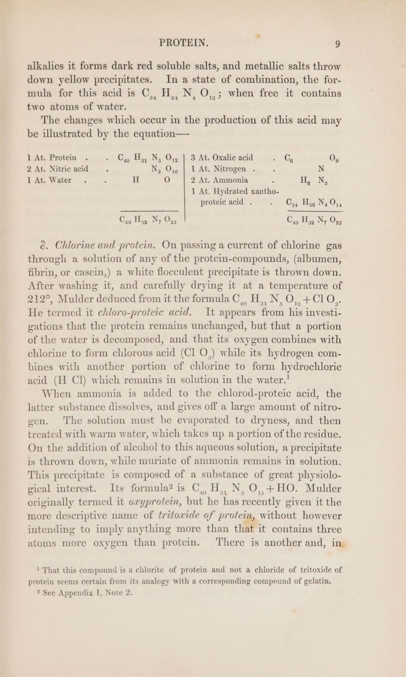 alkalies it forms dark red soluble salts, and metallic salts throw down yellow precipitates. In a state of combination, the for- mula for this acid is C,, H,, N, O,,; when free it contains two atoms of water. The changes which occur in the production of this acid may be illustrated by the equation— 1 At. Protein . 26 Hy Ny 0a 3 Ate Oxalic acid i» C, O, 2 At. Nitric acid ® N, O,0 | 1 At. Nitrogen . ‘ N 1 At. Water . 4 H O 2 At. Ammonia . H, N, 1 At. Hydrated xantho- proteic acid . re Hs NO, Co Hy, N, 0,3 C4 H, N, O,; 6. Chlorine and protein. On passing a current of chlorine gas through a solution of any of the protem-compounds, (albumen, fibrin, or casein,) a white flocculent precipitate is thrown down. After washing it, and carefully drying it at a temperature of 212°, Mulder deduced from it the formula C,, 2 N, O,+Cl CO He termed it chloro-proteic acid. It appears from his investi- gations that the protein remains unchanged, but that a portion of the water is decomposed, and that its oxygen combines with chlorine to form chlorous acid (Cl O,) while its hydrogen com- bines with another portion of chlorme to form hydrochloric acid (H Cl) which remains in solution in the water.' When ammonia is added to the chlorod-proteic acid, the latter substance dissolves, and gives off a large amount of nitro- gen. The solution must be evaporated to dryness, and then treated with warm water, which takes up a portion of the residue. On the addition of alcohol to this aqueous solution, a precipitate is thrown down, while muriate of ammonia remains in solution. This precipitate is composed of a substance of great physiolo- gical interest. Its formula? is C,H, N, O,,+ HO. Mulder originally termed it oxyprotein, but he has recently given it the more descriptive name of tritowide of protein, without however intending to imply anything more than that it contains three atoms more oxygen than protein. There is another and, in, I! That this compound is a chlorite of protein and not a chloride of tritoxide of protein seems certain from its analogy with a corresponding compound of gelatin.