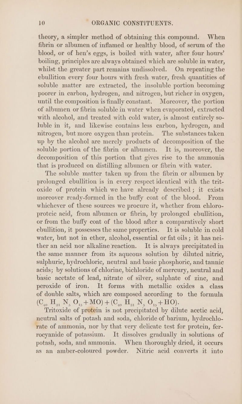 theory, a simpler method of obtaining this compound. When fibrin or albumen of inflamed or healthy blood, of serum of the blood, or of hen’s eggs, is boiled with water, after four hours’ boiling, principles are always obtained which are soluble in water, whilst the greater part remains undissolved. On repeating the ebullition every four hours with fresh water, fresh quantities of soluble matter are extracted, the insoluble portion becoming poorer in carbon, hydrogen, and nitrogen, but richer in oxygen, until the composition is finally constant. Moreover, the portion of albumen or fibrin soluble in water when evaporated, extracted with alcohol, and treated with cold water, is almost entirely so- luble in it, and likewise contains less carbon, hydrogen, and nitrogen, but more oxygen than protein. The substances taken up by the alcohol are merely products of decomposition of the soluble portion of the fibrin or albumen. It is, moreover, the decomposition of this portion that gives rise to the ammonia that is produced on distilling albumen or fibrin with water. The soluble matter taken up from the fibrin or albumen by prolonged ebullition is in every respect identical with the trit- oxide of protein which we have already described ; it exists moreover ready-formed in the buffy coat of the blood. From whichever of these sources we procure it, whether from chloro- proteic acid, from albumen or fibrin, by prolonged ebullition, or from the buffy coat of the blood after a comparatively short ebullition, it possesses the same properties. It is soluble in cold water, but not in ether, alcohol, essential or fat oils ; it has nei- ther an acid nor alkaline reaction. It is always precipitated in the same manner from its aqueous solution by diluted nitric, sulphuric, hydrochloric, neutral and basic phosphoric, and tannic acids; by solutions of chlorine, bichloride of mercury, neutral and basic acetate of lead, nitrate of silver, sulphate of zinc, and peroxide of iron. It forms with metallic oxides a class of double salts, which are composed according to the formula (Oe H,, N, O,,+MO) it, Eby, N, 0,480). Tritoxide of protein is not precipitated by dilute acetic acid, neutral salts of potash and soda, chloride of barium, hydrochlo- rate of ammonia, nor by that very delicate test for protein, fer- rocyanide of potassium. It dissolves gradually in solutions of potash, soda, and ammonia. When thoroughly dried, it occurs as an amber-coloured powder. Nitric acid converts it into