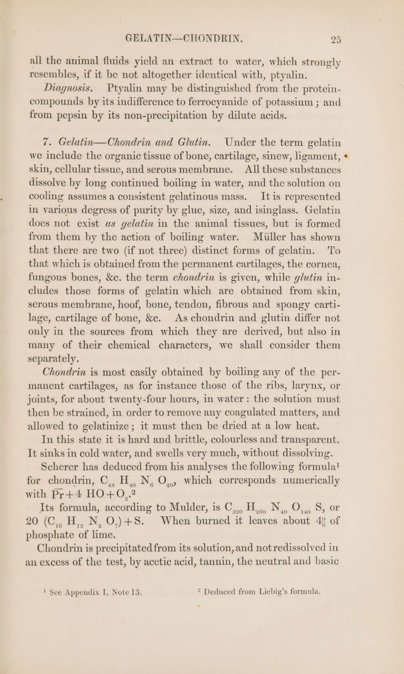 GELATIN—CHONDRIN. 24 all the animal fluids yield an extract to water, which strongly resembles, if it be not altogether identical with, ptyalin. Diagnosis. Ptyalin may be distinguished from the protein- compounds by its indifference to ferrocyanide of potassium ; and from pepsin by its non-precipitation by dilute acids. 7. Gelatin—Chondrin and Glutin. Under the term gelatin we include the organic tissue of bone, cartilage, sinew, ligament, + skin, cellular tissue, and serous membrane. Allthese substances dissolve by long continued boiling in water, and the solution on cooling assumes a consistent gelatinous mass. Itis represented in various degress of purity by glue, size, and isinglass. Gelatin does not exist as gelatin in the animal tissues, but is formed from them by the action of boiling water. Miller has shown that there are two (if not three) distinct forms of gelatin. To that which is obtained from the permanent cartilages, the cornea, fungous bones, &amp;c. the term chondrin is given, while glutin in- cludes those forms of gelatin which are obtained from skin, serous membrane, hoof, bone, tendon, fibrous and spongy carti- lage, cartilage of bone, &amp;c. As chondrin and glutin differ not only in the sources from which they are derived, but also in many of their chemical characters, we shall consider them separately. Chondrin is most easily obtained by boiling any of the per- manent cartilages, as for instance those of the ribs, larynx, or joints, for about twenty-four hours, in water: the solution must then be strained, in order to remove any coagulated matters, and allowed to gelatinize ; it must then be dried at a low heat. In this state it is hard and brittle, colourless and transparent. It sinks in cold water, and swells very much, without dissolving. Scherer has deduced from his analyses the following formula! for chondrin, C,, H,, N, O,, which corresponds numerically with Pr+4 HO+O,.2 Its formula, according to Mulder, is C,,, H,,, N. O,,, I or 20 (C,, H,, N, O,)+8. When burned it leaves about 4° of phosphate of lime. Chondrin is precipitated from its solution, and not redissolved in an excess of the test, by acetic acid, tannin, the neutral and basic