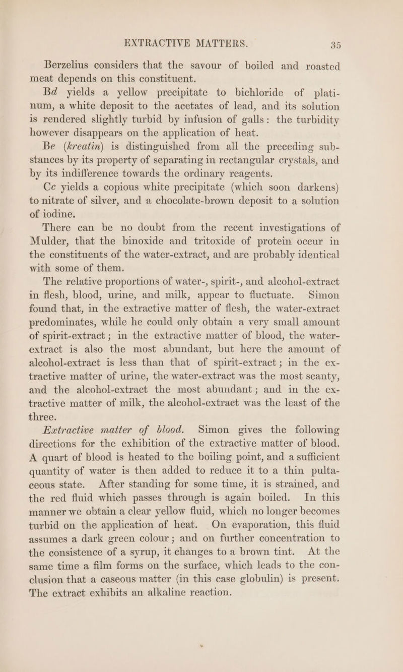 Berzelius considers that the savour of boiled and roasted meat depends on this constituent. Bd yields a yellow precipitate to bichloride of plati- num, a white deposit to the acetates of lead, and its solution is rendered slightly turbid by infusion of galls: the turbidity however disappears on the application of heat. Be (kreatin) is distinguished from all the preceding sub- stances by its property of separating in rectangular crystals, and by its indifference towards the ordinary reagents. Ce yields a copious white precipitate (which soon darkens) to nitrate of silver, and a chocolate-brown deposit to a solution of iodine. There can be no doubt from the recent investigations of Mulder, that the bmoxide and tritoxide of protein occur in the constituents of the water-extract, and are probably identical with some of them. The relative proportions of water-, spirit-, and alcohol-extract in flesh, blood, urine, and milk, appear to fluctuate. Simon found that, in the extractive matter of flesh, the water-extract predominates, while he could only obtain a very small amount of spirit-extract ; in the extractive matter of blood, the water- extract is also the most abundant, but here the amount of alcohol-extract is less than that of spirit-extract ; in the ex- tractive matter of urine, the water-extract was the most scanty, and the alcohol-extract the most abundant; and in the ex- tractive matter of milk, the alcohol-extract was the least of the three. Extractive matter of blood. Simon gives the following directions for the exhibition of the extractive matter of blood. A quart of blood is heated to the boiling point, and a sufficient quantity of water is then added to reduce it to a thin pulta- ceous state. After standing for some time, it is strained, and the red fluid which passes through is again boiled. In this manner we obtain a clear yellow fluid, which no longer becomes turbid on the application of heat. On evaporation, this fluid assumes a dark green colour; and on further concentration to the consistence of a syrup, it changes to a brown tint. At the same time a film forms on the surface, which leads to the con- clusion that a caseous matter (in this case globulin) is present. The extract exhibits an alkaline reaction.