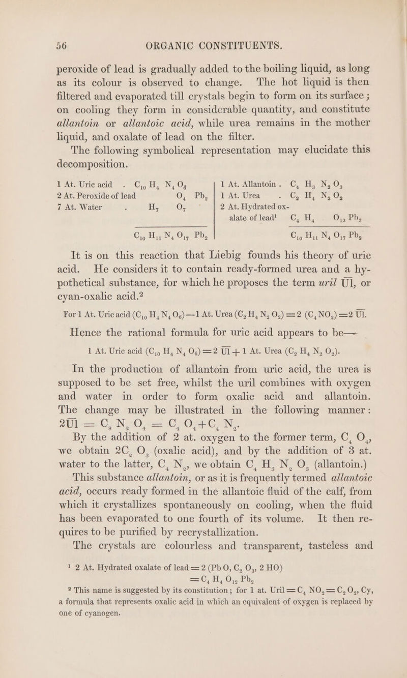 peroxide of lead is gradually added to the boiling liquid, as long as its colour is observed to change. The hot liquid is then filtered and evaporated till crystals begin to form on its surface ; on cooling they form in considerable quantity, and constitute allantoin or allantoic acid, while urea remains in the mother liquid, and oxalate of lead on the filter. The following symbolical representation may elucidate this decomposition. Pat, Une acid . C,H, N, 1 At. Allantoin. C, H, N, O, 2 At. Peroxide of lead 0, 7, PA Urea re NG Oe 7 At. Water : Hy Grn + 2 At. Hydrated ox- alate of lead' C,H, On. i Co Hy N, O01, Pb, Co Ny, N, O,, Pb, It is on this reaction that Liebig founds his theory of uric acid. He considers it to contain ready-formed urea and a hy- pothetical substance, for which he proposes the term uri/ Ul, or cyan-oxalic acid.? For 1 At. Uric acid (C,, H, N,O,)—1 At. Urea (C,H, N, 0,)=2 (C,NO,) =2 UL. Hence the rational formula for uric acid appears to be—~ | 1 At. Uric acid (C,, H, N, Oo) =2 UT At. Ureai(C, HE, N, O,): In the production of allantoin from uric acid, the urea is supposed to be set free, whilst the uril combines with oxygen and water in order to form oxalic acid and allantoin. The change may be illustrated in the following manner: 2U1 &gt;&gt; OÖ; N, 0, Dr Ost OC; N.- By the addition of 2 at. oxygen to the former term, C, O,, we obtain 2C, O, (oxalic acid), and by the addition of 3 at. water to the latter, C, N,, we obtain C, H, N, O, (allantoin.) This substance allantoin, or as it is frequently termed allantoic acid, occurs ready formed in the allantoic fluid of the calf, from which it crystallizes spontaneously on cooling, when the fluid has been evaporated to one fourth of its volume. It then re- quires to be purified by recrystallization. The crystals are colourless and transparent, tasteless and 1 2 At. Hydrated oxalate of lead = 2 (PbO, C, O,, 2 HO) ae, 1,0), Ph, 2 This name is suggested by its constitution; for 1 at. Uril—=C, NO,=C, O,, Cy, a formula that represents oxalic acid in which an equivalent of oxygen is replaced by one of cyanogen.