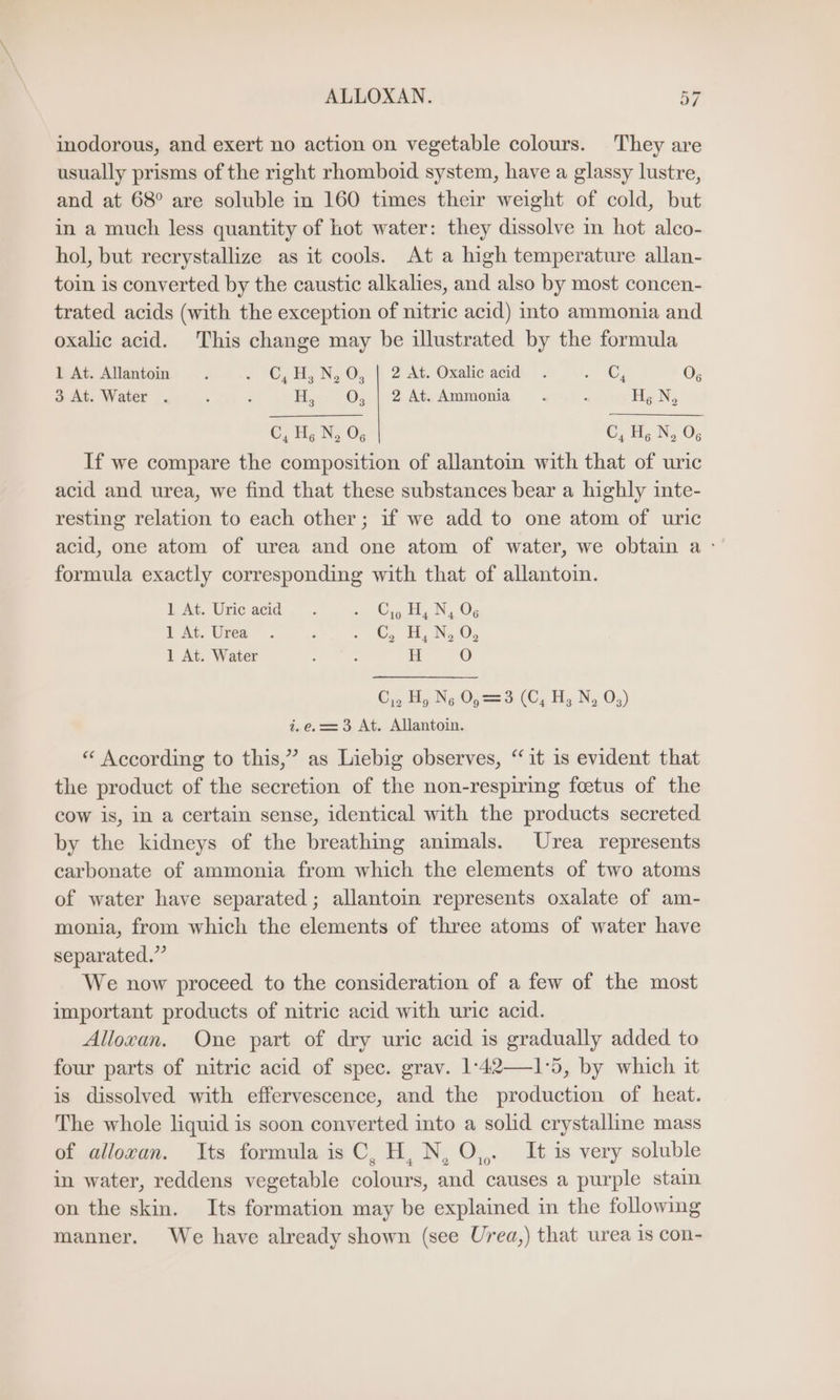 inodorous, and exert no action on vegetable colours. They are usually prisms of the right rhomboid system, have a glassy lustre, and at 68° are soluble in 160 times their weight of cold, but in a much less quantity of hot water: they dissolve in hot alco- hol, but recrystallize as it cools. At a high temperature allan- toin is converted by the caustic alkalies, and also by most concen- trated acids (with the exception of nitric acid) into ammonia and oxalic acid. This change may be illustrated by the formula 1 At. Allantoin . + ©), N, 0, | 2 At. Oxale add . . @G 07 3 At. Water . : - H, 0, | 2 At. Ammonia . ; H, N, C, Hg N. Og C, Hg N, O¢ If we compare the composition of allantoin with that of uric acid and urea, we find that these substances bear a highly inte- resting relation to each other; if we add to one atom of uric acid, one atom of urea and one atom of water, we obtain a formula exactly corresponding with that of allantoin. ft At. Unie acid: .. Cg Hy Ny OG I At. Urea . F ee ee 1 At. Water : : H O C1. Hy Ng Op = 3 (Cy Hy Ny Os) i.e.==3 At. Allantoin. “ According to this,” as Liebig observes, “it is evident that the product of the secretion of the non-respiring foetus of the cow is, in a certain sense, identical with the products secreted by the kidneys of the breathing animals. Urea represents carbonate of ammonia from which the elements of two atoms of water have separated; allantoin represents oxalate of am- monia, from which the elements of three atoms of water have separated.” We now proceed to the consideration of a few of the most important products of nitric acid with uric acid. Alloxan. One part of dry uric acid is gradually added to four parts of nitric acid of spec. grav. 1:42—1°5, by which it is dissolved with effervescence, and the production of heat. The whole liquid is soon converted into a solid crystalline mass of alloxan. Its formula is C, H, N, O,,. It is very soluble in water, reddens vegetable colours, and causes a purple stain on the skin. Its formation may be explained in the following manner. We have already shown (see Urea,) that urea 1s con-