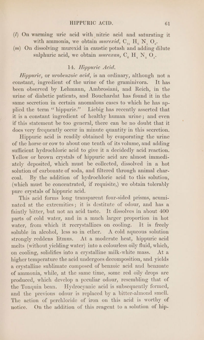 (2) On warming uric acid with nitric acid and saturating it with ammonia, we obtain murexid, C,, H,N, O,. (m) On dissolving murexid in caustic potash and adding dilute sulphuric acid, we obtain murexan, C, H, N, O.. 14. Hippuric Acid. Hippuric, or urobenzoic acid, is an ordinary, although not a constant, ingredient of the urme of the graminivora. It has been observed by Lehmann, Ambrosiani, and Reich, in the urine of diabetic patients, and Bouchardat has found it in the same secretion in certain anomalous cases to which he has ap- plied the term “ hippurie.” Liebig has recently asserted that it is a constant ingredient of healthy human urine; and even if this statement be too general, there can be no doubt that it does very frequently occur in minute quantity in this secretion. Hippuric acid is readily obtained by evaporating the urine of the horse or cow to about one tenth of its volume, and adding sufficient hydrochloric acid to give it a decidedly acid reaction. Yellow or brown crystals of hippuric acid are almost immedi- ately deposited, which must be collected, dissolved in a hot solution of carbonate of soda, and filtered through animal char- coal. By the addition of hydrochloric acid to this solution, (which must be concentrated, if requisite,) we obtain tolerably pure crystals of hippuric acid. This acid forms long transparent four-sided prisms, acumi- nated at the extremities; it is destitute of odour, and has a faintly bitter, but not an acid taste. It dissolves in about 400 parts of cold water, and in a much larger proportion in hot water, from which it recrystallizes on cooling. It is freely soluble in alcohol, less so in ether. A cold aqueous solution strongly reddens litmus. At a moderate heat, hippuric acid melts (without yielding water) into a colourless oily fluid, which, on cooling, solidifies into a crystalline milk-white mass. Ata higher temperature the acid undergoes decomposition, and yields a crystalline sublimate composed of benzoic acid and benzoate of ammonia, while, at the same time, some red oily drops are produced, which develop a peculiar odour, resembling that of the Tonquin bean. Hydrocyanic acid is subsequently formed, and the previous odour is replaced by a bitter-almond smell. The action of perchloride of iron on this acid is worthy of notice. On the addition of this reagent to a solution of hip-