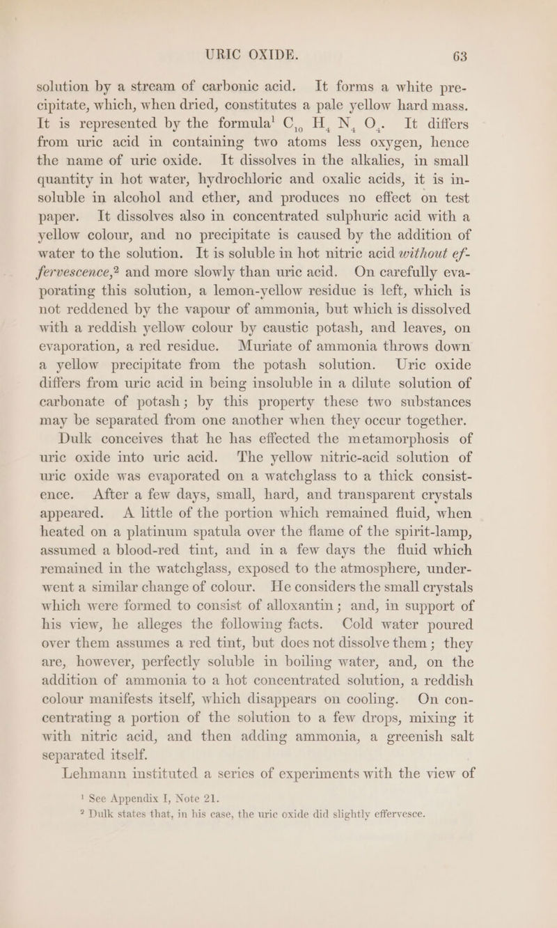 solution by a stream of carbonic acid. It forms a white pre- cipitate, which, when dried, constitutes a pale yellow hard mass. It is represented by the formula’ C,, H, N, O,. It differs from uric acid in containing two atoms less oxygen, hence the name of uric oxide. It dissolves in the alkalies, in small quantity in hot water, hydrochloric and oxalic acids, it is in- soluble in alcohol and ether, and produces no effect on test paper. It dissolves also in concentrated sulphuric acid with a yellow colour, and no precipitate is caused by the addition of water to the solution. It is soluble in hot nitric acid without ef- fervescence,? and more slowly than uric acid. On carefully eva- porating this solution, a lemon-yellow residue is left, which is not reddened by the vapour of ammonia, but which is dissolved with a reddish yellow colour by caustic potash, and leaves, on evaporation, a red residue. Muriate of ammonia throws down a yellow precipitate from the potash solution. Uric oxide differs from uric acid in being insoluble in a dilute solution of carbonate of potash; by this property these two substances may be separated from one another when they occur together. Dulk conceives that he has effected the metamorphosis of uric oxide into uric acid. The yellow nitric-acid solution of uric oxide was evaporated on a watchglass to a thick consist- ence. After a few days, small, hard, and transparent crystals appeared. A little of the portion which remained fluid, when heated on a platinum spatula over the flame of the spirit-lamp, assumed a blood-red tint, and in a few days the fluid which remained in the watchglass, exposed to the atmosphere, under- went a similar change of colour. He considers the small crystals which were formed to consist of alloxantin ; and, in support of his view, he alleges the following facts. Cold water poured over them assumes a red tint, but does not dissolve them ; they are, however, perfectly soluble in boiling water, and, on the addition of ammonia to a hot concentrated solution, a reddish colour manifests itself, which disappears on cooling. On con- centrating a portion of the solution to a few drops, mixing it with nitric acid, and then adding ammonia, a greenish salt separated itself. Lehmann instituted a series of experiments with the view of ! See Appendix I, Note 21. ? Dulk states that, in his case, the uric oxide did slightly effervesce.
