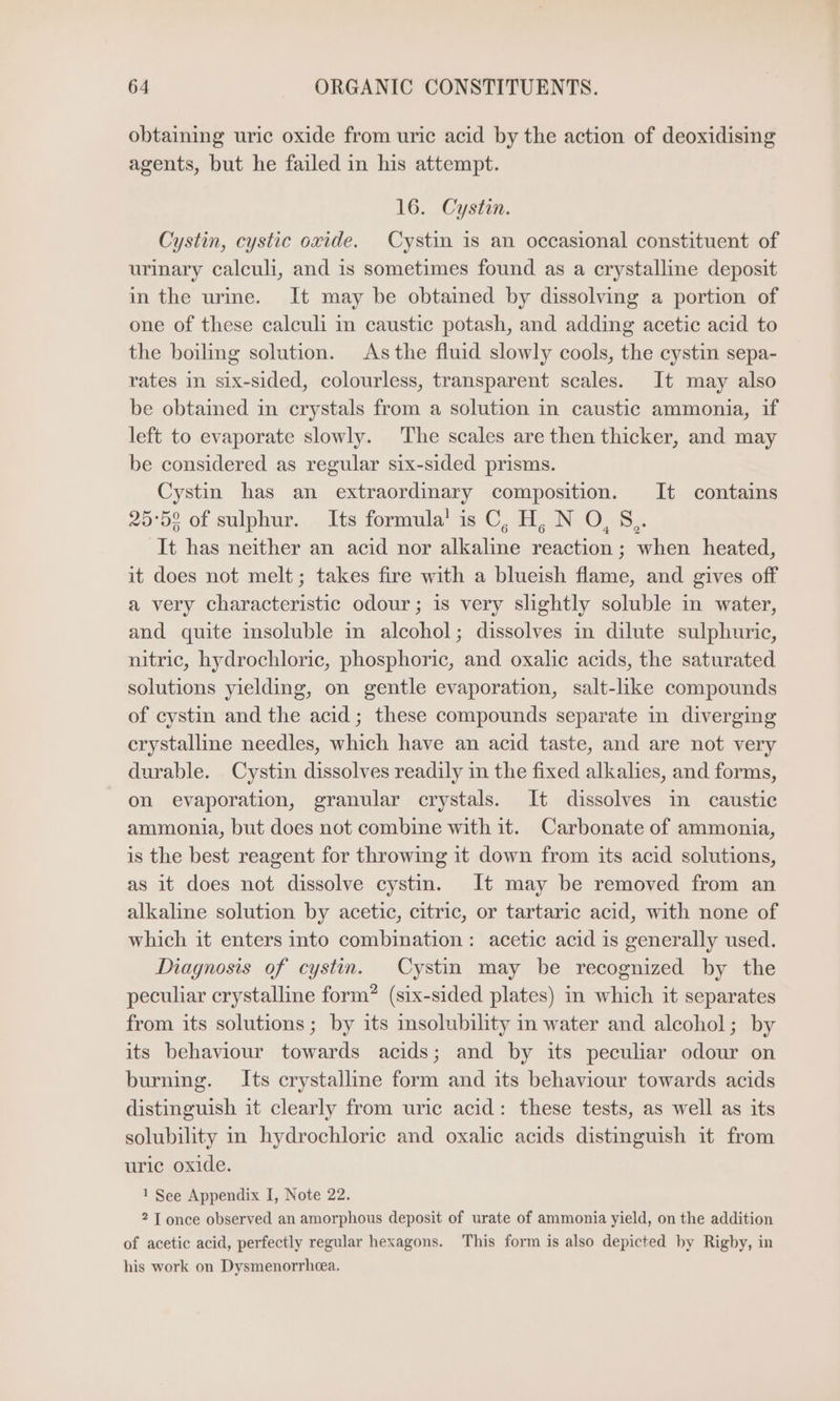 obtaining uric oxide from uric acid by the action of deoxidising agents, but he failed in his attempt. 16. Cystin. Cystin, cystic oxide. Cystin is an occasional constituent of urinary calculi, and is sometimes found as a crystalline deposit in the urine. It may be obtained by dissolving a portion of one of these calculi in caustic potash, and adding acetic acid to the boiling solution. As the fluid slowly cools, the cystin sepa- rates in six-sided, colourless, transparent scales. It may also be obtained in crystals from a solution in caustic ammonia, if left to evaporate slowly. The scales are then thicker, and may be considered as regular six-sided prisms. Cystin has an extraordinary composition. It contains 25°52 of sulphur. Its formula’ is C, H, N O, §,. It has neither an acid nor alkaline reaction ; when heated, it does not melt; takes fire with a blueish flame, and gives off a very characteristic odour; is very slightly soluble in water, and quite insoluble in alcohol; dissolves in dilute sulphuric, nitric, hydrochloric, phosphoric, and oxalic acids, the saturated solutions yielding, on gentle evaporation, salt-like compounds of cystin and the acid; these compounds separate in diverging erystalline needles, which have an acid taste, and are not very durable. Cystin dissolves readily in the fixed alkalies, and forms, on evaporation, granular crystals. It dissolves in caustic ammonia, but does not combine with it. Carbonate of ammonia, is the best reagent for throwing it down from its acid solutions, as it does not dissolve cystin. It may be removed from an alkaline solution by acetic, citric, or tartaric acid, with none of which it enters into combination: acetic acid is generally used. Diagnosis of cystin. Cystin may be recognized by the peculiar crystalline form? (six-sided plates) in which it separates from its solutions; by its solubility in water and alcohol; by its behaviour towards acids; and by its peculiar odour on burning. Its crystalline form and its behaviour towards acids distinguish it clearly from uric acid: these tests, as well as its solubility in hydrochloric and oxalic acids distinguish it from uric oxide. 1 See Appendix I, Note 22. 2 T once observed an amorphous deposit of urate of ammonia yield, on the addition of acetic acid, perfectly regular hexagons. This form is also depicted by Rigby, in his work on Dysmenorrheea.