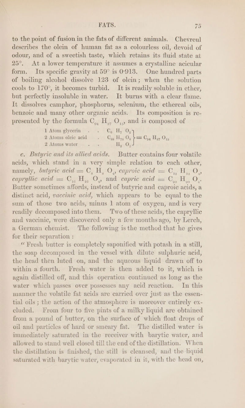 to the point of fusion in the fats of different animals. Chevreul describes the olein of human fat as a colourless oil, devoid of odour, and of a sweetish taste, which retains its fluid state at 25°. At a lower temperature it assumes a crystalline acicular form. Its specific gravity at 59° is 0'913. One hundred parts of boiling alcohol dissolve 123 of olein; when the solution cools to 170°, it becomes turbid. It is readily soluble in ether, but perfectly insoluble in water. It burns with a clear flame. It dissolves camphor, phosphorus, selenium, the ethereal oils, benzoic and many other organic acids. Its composition is re- presented by the formula C,, H,, O,., and is composed of i Atom *stycerm i '% Ce Be tO, 2 Atoms oleic acid yt, Gar; 0, b= C,, Hy, O,, 2 Atoms water sr Hy 03 c. Butyric and its allied acids. Butter contains four volatile acids, which stand in a very simple relation to each other, namely, butyric acid = C,H, O,, caproic acid = C,, H,, O,, capryllie acid = C,H, O0, and caprie acid —C,, H,, O,. Butter sometimes affords, instead of butyric and caproic acids, a distinct acid, vaccinie acid, which appears to be equal to the sum of those two acids, minus 1 atom of oxygen, and is very readily decomposed into them. ‘Two of these acids, the capryllic and vaccinic, were discovered only a few months ago, by Lerch, a German chemist. The following is the method that he gives for their separation : “ Fresh butter is completely saponified with potash in a still, the soap decomposed in the vessel with dilute sulphuric acid, the head then luted on, and the aqueous liquid drawn off to within a fourth. Fresh water is then added to it, which is again distilled off, and this operation continued as long as the water which passes over possesses any acid reaction. In this manner the volatile fat acids are carried over just as the essen- tial oils ; the action of the atmosphere is moreover entirely ex- cluded. From four to five pints of a milky liquid are obtained from a pound of butter, on the surface of which float drops of oil and particles of hard or smeary fat. The distilled water is immediately saturated in the receiver with barytic water, and allowed to stand well closed till the end of the distillation. When the distillation is finished, the still is cleansed, and the liquid saturated with barytic water, evaporated in it, with the head on,