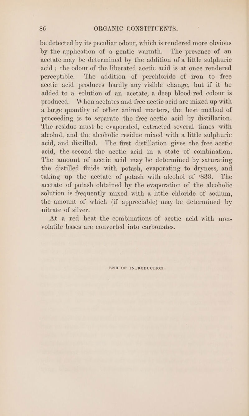 be detected by its peculiar odour, which is rendered more obvious by the application of a gentle warmth. The presence of an acetate may be determined by the addition ofa little sulphuric acid ; the odour of the liberated acetic acid is at once rendered perceptible. The addition of perchloride of iron to free acetic acid produces hardly any visible change, but if it be added to a solution of an acetate, a deep blood-red colour is produced. When acetates and free acetic acid are mixed up with a large quantity of other animal matters, the best method of proceeding is to separate the free acetic acid by distillation. The residue must be evaporated, extracted several times with alcohol, and the alcoholic residue mixed with a little sulphuric acid, and distilled. The first distillation gives the free acetic acid, the second the acetic acid in a state of combination. The amount of acetic acid may be determined by saturating the distilled fluids with potash, evaporating to dryness, and taking up the acetate of potash with alcohol of °833. The acetate of potash obtained by the evaporation of the alcoholic solution is frequently mixed with a little chloride of sodium, the amount of which (if appreciable) may be determined by nitrate of silver. At a red heat the combinations of acetic acid with non- volatile bases are converted into carbonates. END OF INTRODUCTION.