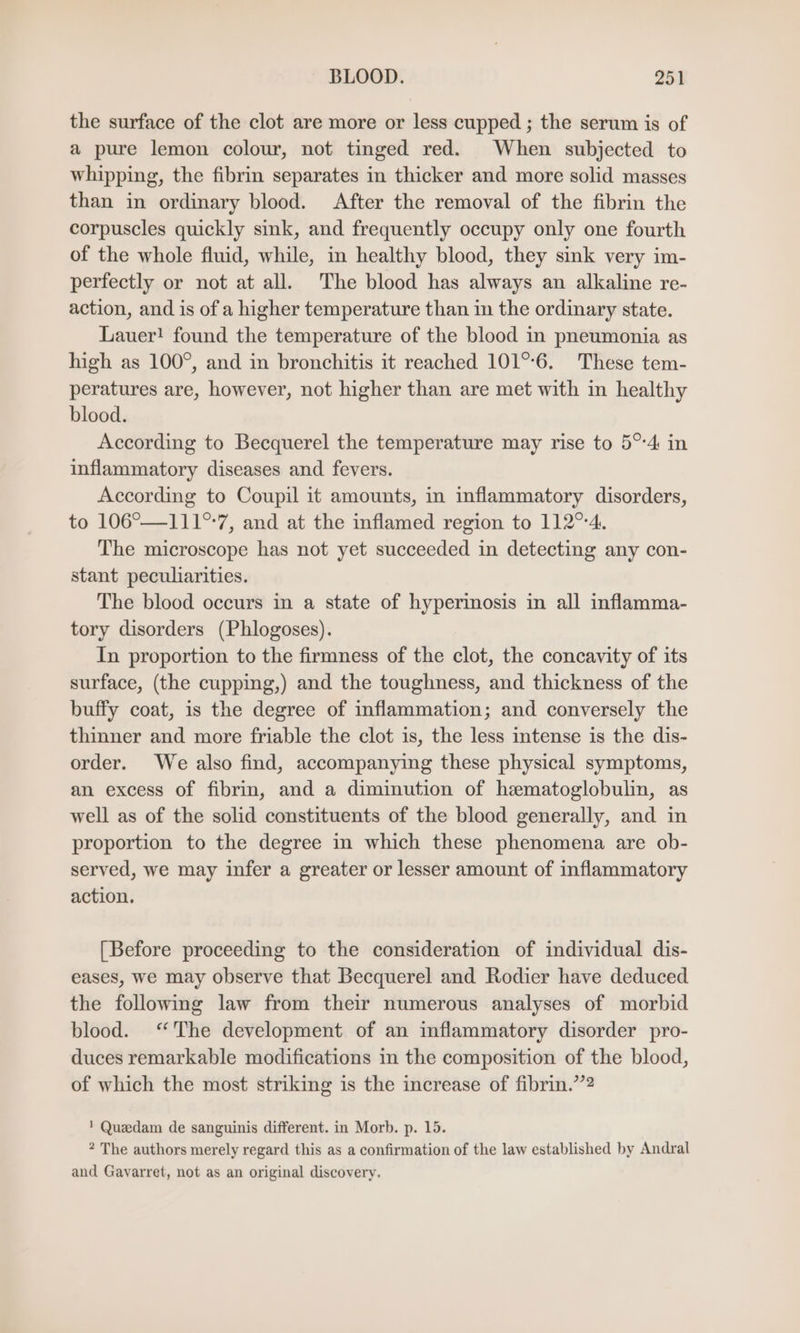 the surface of the clot are more or less cupped ; the serum is of a pure lemon colour, not tinged red. When subjected to whipping, the fibrin separates in thicker and more solid masses than in ordinary blood. After the removal of the fibrin the corpuscles quickly sink, and frequently occupy only one fourth of the whole fluid, while, in healthy blood, they sink very im- perfectly or not at all. The blood has always an alkaline re- action, and is of a higher temperature than in the ordinary state. Lauer! found the temperature of the blood in pneumonia as high as 100°, and in bronchitis it reached 101°°6. These tem- peratures are, however, not higher than are met with in healthy blood. According to Becquerel the temperature may rise to 5°4 in inflammatory diseases and fevers. According to Coupil it amounts, in inflammatory disorders, to 106°—111°-7, and at the inflamed region to 112%4. The microscope has not yet succeeded in detecting any con- stant peculiarities. The blood occurs in a state of hyperimosis in all inflamma- tory disorders (Phlogoses). In proportion to the firmness of the clot, the concavity of its surface, (the cupping,) and the toughness, and thickness of the buffy coat, is the degree of inflammation; and conversely the thinner and more friable the clot is, the less intense is the dis- order. We also find, accompanying these physical symptoms, an excess of fibrin, and a diminution of hematoglobulin, as well as of the solid constituents of the blood generally, and in proportion to the degree in which these phenomena are ob- served, we may infer a greater or lesser amount of inflammatory action. [Before proceeding to the consideration of individual dis- eases, we may observe that Becquerel and Rodier have deduced the following law from their numerous analyses of morbid blood. “The development of an inflammatory disorder pro- duces remarkable modifications in the composition of the blood, of which the most striking is the increase of fibrin.”’2 ' Quedam de sanguinis different. in Morb. p. 15. * The authors merely regard this as a confirmation of the law established by Andral and Gavarret, not as an original discovery.