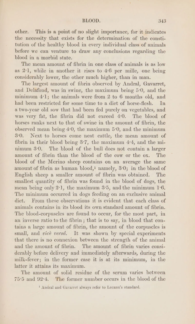 other. This is a point of no slight importance, for it indicates the necessity that exists for the determination of the consti- tution of the healthy blood in every individual class of animals before we can venture to draw any conclusions regarding the blood in a morbid state. The mean amount of fibrin in one class of animals is as low as 2:1, while in another it rises to 46 per mille, one being considerably lower, the other much higher, than in man. The largest amount of fibrin observed by Andral, Gavarret, and Delafond, was in swine, the maximum being 5°0, and the minimum 41; the animals were from 2 to 6 months old, and had been restricted for some time to a diet of horse-flesh. In atwo-year old sow that had been fed purely on vegetables, and was very fat, the fibrin did not exceed 40. The blood of horses ranks next to that of swine in the amount of fibrin, the observed mean being 4:0, the maximum 5:0, and the minimum 80. Next to horses come neat cattle, the mean amount of fibrin in their blood being 3°7, the maximum 4°4, and the mi- nimum 3:0. The blood of the bull does not contain a larger amount of fibrin than the blood of the cow or the ox. The blood of the Merino sheep contains on an average the same amount of fibrin as human blood,! namely, 3:0; in the blood of English sheep a smaller amount of fibrin was obtained. The smallest quantity of fibrin was found in the blood of dogs, the mean being only 271, the maximum 3:5, andthe minimum 1:6. The minimum occurred in dogs feeding on an exclusive animal diet. From these observations it is evident that each class of animals contains in its blood its own standard amount of fibrin. The blood-corpuscles are found to occur, for the most part, in an inverse ratio to the fibrin ; that is to say, in blood that con- tains a large amount of fibrin, the amount of the corpuscles is small, and vice versd. It was shown by special experiments that there is no connexion between the strength of the animal and the amount of fibrm. The amount of fibrin varies consi- derably before delivery and immediately afterwards, during the milk-fever; in the former case it is at its minimum, in the latter it attains its maximum. The amount of solid residue of the serum varies between 75°5 and 92:4, The former number occurs in the blood of the ! Andral and Gavarret always refer to Lecanu’s standard.