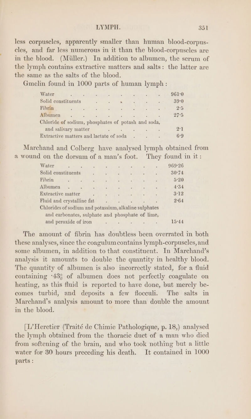 less corpuscles, apparently smaller than human blood-corpus- cles, and far less numerous in it than the blood-corpuscles are in the blood. (Müller.) In addition to albumen, the serum of the lymph contains extractive matters and salts: the latter are the same as the salts of the blood. Gmelin found in 1000 parts of human lymph: Water ‘ ; : - : ‘ z ‘ 961:0 Solid constituents ’ ; . , : ; 39:0 Fibrin b ; : : : , : a 2.5 Albumen ‘ : , 200 Chloride of a, sfinepliate of N and soda, and salivary matter : : : ; 2°1 Extractive matters and lactate of wa : 2 i 6°9 Marchand and Colberg have analysed lymph obtained from a wound on the dorsum of a man’s foot. They found in it: Water ; 2 , ‘ s : ; 969-26 Solid eee ; ; 5 : , . 30°74 Fibrin ‘ : . : : e k ; 5°20 Albumen . » . { j 5 x 2 4°34 Extractive matter ‘ ; ; 3 i , 312 Fluid and crystalline fat ; ; 2°64 Chlorides of sodium and potassium, alkaline sealjthinbes and carbonates, sulphate and phosphate of lime, and peroxide of iron ; : ; ; N 15°44 The amount of fibrin has doubtless been overrated in both these analyses, since the coagulum contains lymph-corpuscles, and some albumen, in addition to that constituent. In Marchand’s analysis it amounts to double the quantity in healthy blood. The quantity of albumen is also incorrectly stated, for a fluid containing ‘433 of albumen does not perfectly coagulate on heating, as this fluid is reported to have done, but merely be- comes turbid, and deposits a few flocculi. The salts in Marchand’s analysis amount to more than double the amount in the blood. [L’ Heretier (Traité de Chimie Pathologique, p. 18,) analysed the lymph obtained from the thoracic duct of a man who died from softening of the brain, and who took nothing but a little water for 30 hours preceding his death. It contained in 1000 parts :