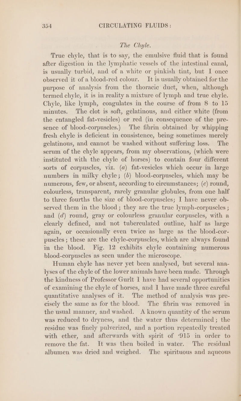 The Chyle. True chyle, that is to say, the emulsive fluid that is found after digestion in the lymphatic vessels of the intestinal canal, is usually turbid, and of a white or pinkish tint, but I once observed it of a blood-red colour. It is usually obtained for the purpose of analysis from the thoracic duct, when, although termed chyle, it is in reality a mixture of lymph and true chyle. Chyle, like lymph, coagulates in the course of from 8 to 15 minutes. The clot is soft, gelatinous, and either white (from the entangled fat-vesicles) or red (in consequence of the pre- sence of blood-corpuscles.) The fibrin obtained by whipping fresh chyle is deficient in consistence, being sometimes merely gelatinous, and cannot be washed without suffermg loss. The serum of the chyle appears, from my observations, (which were instituted with the chyle of horses) to contain four different sorts of corpuscles, viz. (a) fat-vesicles which occur in large numbers in milky chyle; (6) blood-corpuscles, which may be numerous, few, or absent, according to circumstances; (c) round, colourless, transparent, rarely granular globules, from one half to three fourths the size of blood-corpuscles; I have never ob- served them in the blood; they are the true lymph-corpuscles ; and (d) round, gray or colourless granular corpuscles, with a clearly defined, and not tuberculated outline, half as large again, or occasionally even twice as large as the blood-cor- puscles ; these are the chyle-corpuscles, which are always found in the blood. Fig. 12 exhibits chyle containing numerous blood-corpuscles as seen under the microscope. Human chyle has never yet been analysed, but several ana- lyses of the chyle of the lower animals have been made. Through the kindness of Professor Gurlt I have had several opportunities of examining the chyle of horses, and I have made three careful quantitative analyses of it. The method of analysis was pre- cisely the same as for the blood. The fibrin was removed in the usual manner, and washed. A known quantity of the serum was reduced to dryness, and the water thus determined; the residue was finely pulverized, and a portion repeatedly treated with ether, and afterwards with spirit of ‘915 im order to remove the fat. It was then boiled in water. The residual albumen was dried and weighed. The spirituous and aqueous