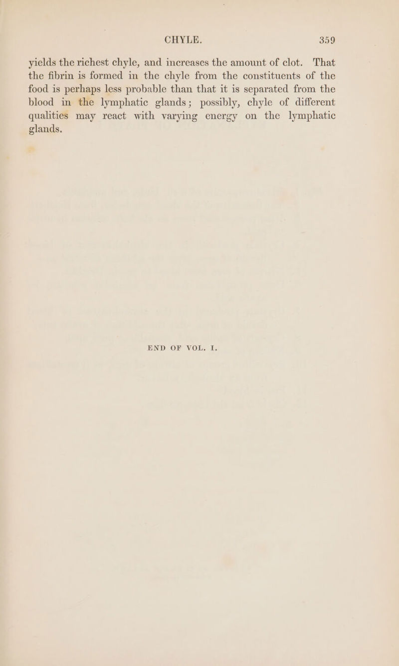 yields the richest chyle, and increases the amount of clot. That the fibrin is formed in the chyle from the constituents of the food is perhaps less probable than that it is separated from the blood in the lymphatic glands; possibly, chyle of different qualities may react with varying energy on the lymphatic glands. END OF VOL. I.