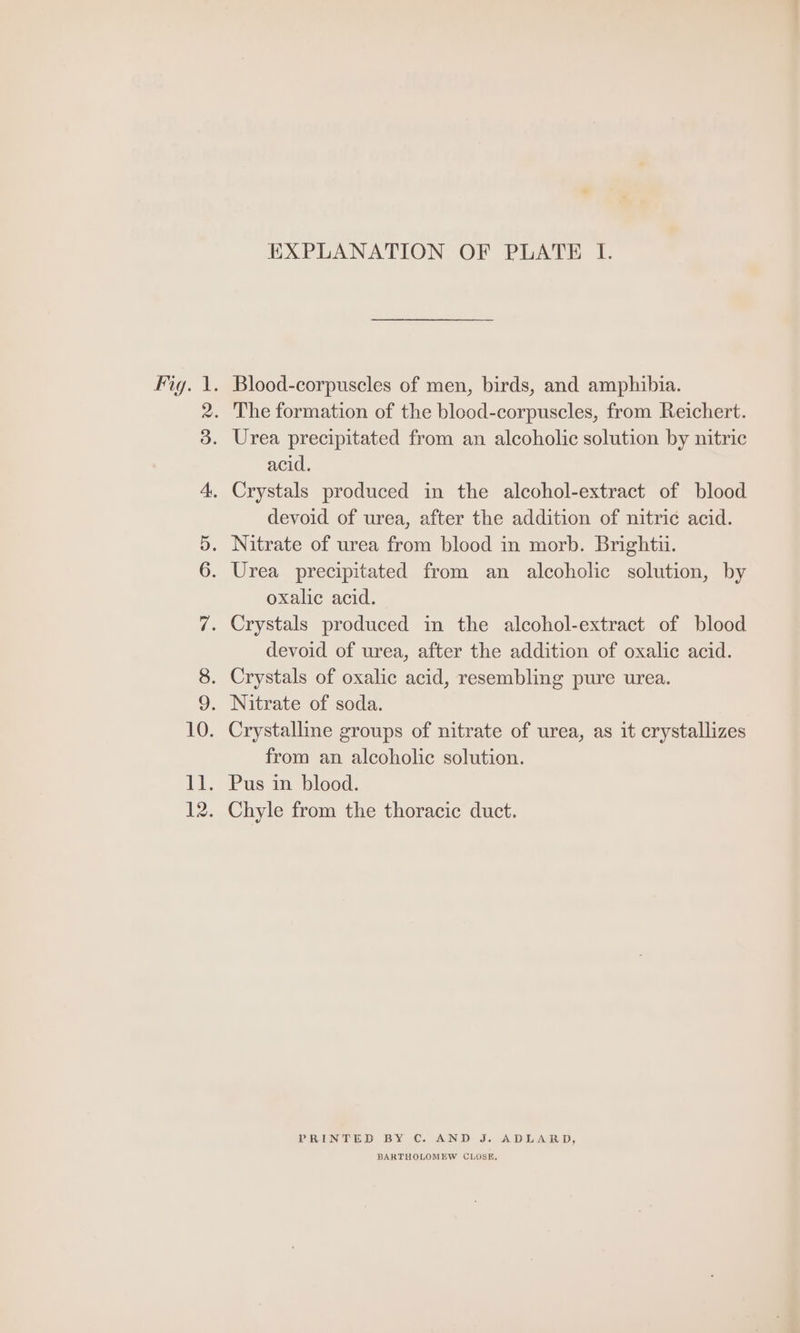 Fig. 1. 11. 12. EXPLANATION OF PLATE I. Blood-corpuscles of men, birds, and amphibia. The formation of the blood-corpuscles, from Reichert. Urea precipitated from an alcoholic solution by nitric acid. devoid of urea, after the addition of nitric acid. Nitrate of urea from blood in morb. Brightu. Urea precipitated from an alcoholic solution, by oxalic acid. devoid of urea, after the addition of oxalic acid. Crystalline groups of nitrate of urea, as it crystallizes from an alcoholic solution. Pus in blood. Chyle from the thoracic duct. PRINTED BY C. AND J. ADLARD, BARTHOLOMEW CLOSE,