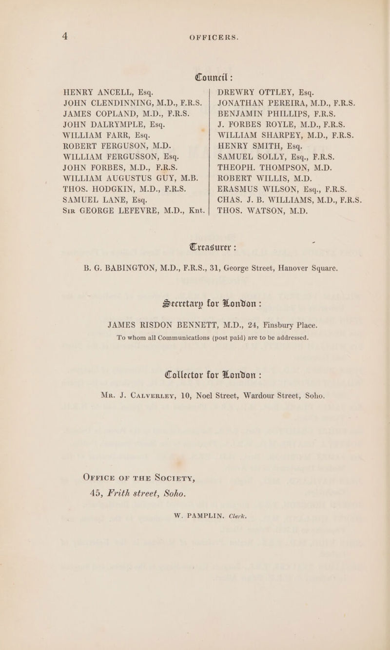 Council: HENRY ANCELL, Esq. DREWRY OTTLEY, Esq. JOHN CLENDINNING, M.D., F.R.S. | JONATHAN PEREIRA, M.D., F.R.S. JAMES COPLAND, M.D., F.R.S. BENJAMIN PHILLIPS, F.R.S. JOHN DALRYMPLE, Esq. J. FORBES ROYLE, M.D., F.R.S. WILLIAM FARR, Esq. | WILLIAM SHARPEY, M.D., F.R.S. ROBERT FERGUSON, M.D. HENRY SMITH, Esq. WILLIAM FERGUSSON, Esq. SAMUEL SOLLY, Esq., F.R.S. JOHN FORBES, M.D., F.R.S. THEOPH. THOMPSON, M.D. WILLIAM AUGUSTUS GUY, M.B. ROBERT WILLIS, M.D. THOS. HODGKIN, M.D., F.R.S. ERASMUS WILSON, Esq., F.R.S. SAMUEL LANE, Esq. CHAS. J. B. WILLIAMS, M.D., F.R.S. Sır GEORGE LEFEVRE, M.D., Knt.| THOS. WATSON, M.D. Creasurer : B. G. BABINGTON, M.D., F.R.S., 31, George Street, Hanover Square. Secretarp for London : JAMES RISDON BENNETT, M.D., 24, Finsbury Place. To whom all Communications (post paid) are to be addressed. Collector for London : Mr. J. CALVERLEY, 10, Noel Street, Wardour Street, Soho. OFFICE OF THE SOCIETY, 45, Frith street, Soho. W. PAMPLIN. Clerk.
