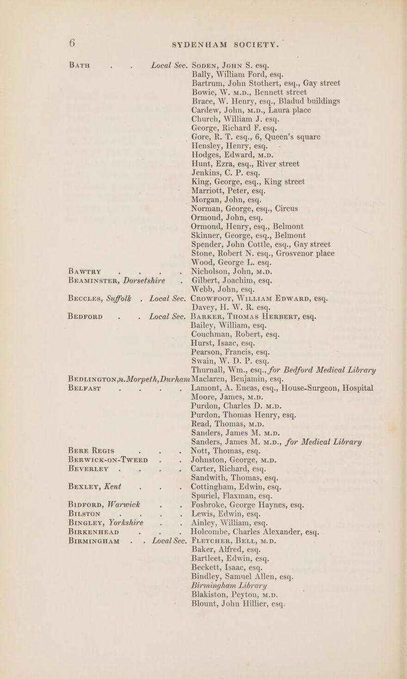 Baru A . Local Sec. SODEN, JOHN S. esq. Bally, William Ford, esq. Bartrum, John Stothert, esq., Gay street Bowie, W. m.p., Bennett street Brace, W. Henry, esq., Bladud buildings Cardew, John, m.p., Laura place Church, William J. esq. George, Richard F. esq. Gore, R. T. esq., 6, Queen’s square Hensley, Henry, esq. Hodges, Edward, m.p. Hunt, Ezra, esq., River street Jenkins, C. P. esq. King, George, esq., King street Marriott, Peter, esq. Morgan, John, esq. Norman, George, esq., Circus Ormond, John, esq. Ormond, Henry, esq., Belmont Skinner, George, esq., Belmont Spender, John Cottle, esq., Gay street Stone, Robert N. esq., Grosvenor place Wood, George L. esq. BAWTRY ; . Nicholson, John, m.p. BEAMINSTER, Dorsetshire . Gilbert, Joachim, esq. Webb, John, esq. BeEccLe£s, Suffolk . Local Sec. CROWFOOT, WILLIAM EDWARD, esq. Davey, H. W. R. esq. BEDFORD. . Local Sec. BARKER, THOMAS HERBERT, esq. Bailey, William, esq. Couchman, Robert, esq. Hurst, Isaac, esq. Pearson, Francis, esq. Swain, W. D. P. esq. Thurnall, Wm., esq., for Bedford Medical Library BEDLINGTON,;n. in Durham Maclaren, Bon esq. BELFAST : ß . Lamont, A. Eneas, esq., House-Surgeon, Hospital Moore, James, M.D. Purdon, Charles D. M.D. Purdon, Thomas Henry, esq. Read, Thomas, M.p. Sanders, James M. m.p. Sanders, James M. m.v., for Medical Library Bere Rees ; : . Nott, Thomas, esq. BERWICK-ON-TWEED . . Johnston, George, M.D. BEVERLEY . : : . Carter, Richard, esq. Sandwith, Thomas, esq. Bex ey, Kent 3 ‘ . Cottingham, Edwin, esq. Spuriel, Flaxman, esq. Biprorp, Warwick ; . Fosbroke, George Haynes, esq. BILSTON : ‘ . Lewis, Edwin, esq. BINGLEY, henishine 3 . Ainley, William, esq. BIRKENHEAD ; ‘ . Holcombe, Charles Alexander, esq. BIRMINGHAM . . Local Sec. FLETCHER, BELL, M.D. Baker, Alfred, esq. Bartleet, Edwin, esq. Beckett, Isaac, esq. Bindley, Samuel Allen, esq. Birmingham Library Blakiston, Peyton, m.». Blount, John Hillier, esq.