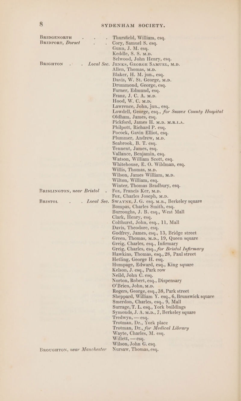 BRIDGENORTH Briprort, Dorset BRIGHTON . . Local See. BRISLINGTON, near Bristol BRISTOL : . Local Sec. Thursfield, William, esq. Cory, Samuel S. esq. Gunn, J. M. esq. Keddle, S. S. M.p. Selwood, John Henry, esq. JENKS, GEORGE SAMUEL, M.D. Allen, Thomas, M.D. Blaker, H. M. jun., esq. Davis, W. St. George, m.D. Drummond, George, esq. Furner, Edmund, esq. Franz, J. C. A. M.p. Hood, W. C. m.p. Lawrence, John, jun., esq. Lowdell, George, esq., for Sussex County Hospital Oldham, James, esq. Pickford, James H. M.D. M.R.1.A. Philpott, Richard P. esq. Pocock, Gavin Elliot, esq. Plummer, Andrew, M.D. Seabrook, B. T. esq. Tennent, James, esq. Vallance, Benjamin, esq. Watson, William Scott, esq. Whitehouse, E. O. Wildman, esq. Willis, Thomas, m.p. Wilson, James William, M.D. Wilton, William, esq. Winter, Thomas Bradbury, esq. Fox, Francis Ker, M.p. Fox, Charles Joseph, m.p. SWAYNE, J. G. esq. M.B., Berkeley square Bompas, Charles Smith, esq. Burroughs, J. B. esq., West Mall Clark, Henry, esq. Colthurst, John, esq., 11, Mall Davis, Theodore, esq. Godfrey, James, esq., 13, Bridge street Green, Thomas, m.p., 19, Queen square Greig, Charles, esq., Infirmary Greig, Charles, esq., for Bristol Infirmary Hawkins, Thomas, esq., 28, Paul street Hetling, George H. esq. Humpage, Edward, esq., King square Kelson, J. esq., Park row Neild, John C. esq. Norton, Robert, esq., Dispensary O’Brien, John, m.p. Rogers, George, esq., 38, Park street Sheppard, William Y. esq., 6, Brunswick square Smerdon, Charles, esq., 9, Mall Surrage, T. L. esq., York buildings Symonds, J. A. m.v., 7, Berkeley square Tredwyn, — esq. Trotman, Dr., York place Trotman, Dr., for Medical Library Wayte, Charles, M. esq. Willett, — esq. Wilson, John G. esq.