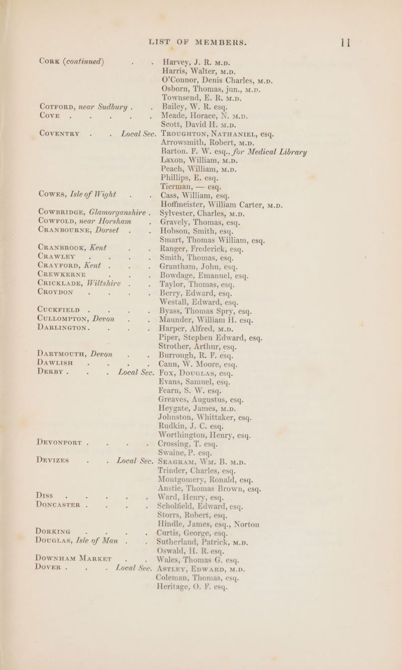 Cove 3 ‘ : CoWBRIDGE, Glamorganshire . CRANBOURNE, Dorset CRANBROOK, Kent CRAWLEY CREWKERNE : CroypDon CUCKFIELD CULLOMPToN, Devon DARLINGTON. DARTMOUTH, Devon DAWLISH : : DERBY. ; . Local Sec. DEVONPORT . DEVIZES . Local See. Diss Dorkıng . : Doveuas, Isle of Man DownHAM MARKET : Dover . N . Local See. O’Connor, Denis Charles, m.p. Meade, Horace, N. m.p. Arrowsmith, Robert, m.p. Barton. F. W. esq., for Medical Library Phillips, E. esq. Hoffmeister, William Carter, m.p. Sylvester, Charles, m.n. Hobson, Smith, esq. Ranger, Frederick, esq. Bowdage, Emanuel, esq. Berry, Edward, esq. Westall, Edward, esq. Byass, Thomas Spry, esq. Maunder, William H. esq. Harper, Alfred, m.n. Piper, Stephen Edward, esq. Strother, Arthur, esq. Burrough, R. F. esq. Cann, W. Moore, esq. Fox, Dovenas, esq. Evans, Samuel, esq. Fearn, S. W. esq. Greaves, Augustus, esq. Heygate, James, M.D. Johnston, Whittaker, esq. Rudkin, J. C. esq. Worthington, Henry, esq. Crossing, T. esq. Swaine, P. esq. SEAGRAM, Wo. B. m.p. Trinder, Charles, esq. Montgomery, Ronald, esq. Anstie, Thomas Brown, esq. Ward, Henry, esq. Scholfield, Edward, esq. Storrs, Robert, esq. Hindle, James, esq., Norton Curtis, George, esq. Sutherland, Patrick, m.». Oswald, H. R. esq. Wales, Thomas G. esq. ASTLEY, EDWARD, M.D. Heritage, O. F. esq. I]