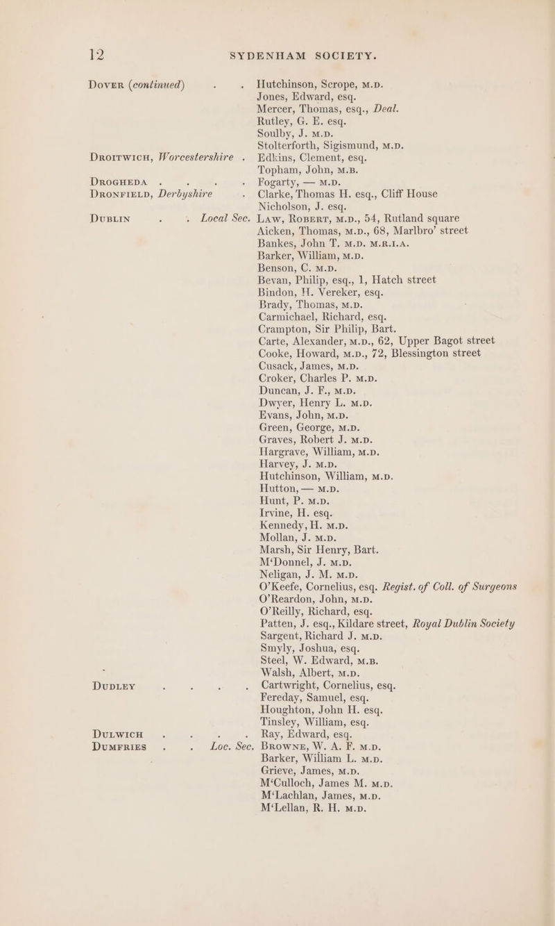 Dover (continued) ; . Hutchinson, Scrope, m.p. Jones, Edward, esq. Mercer, Thomas, esq., Deal. Rutley, G. E. esq. Soulby, J. m.D. Stolterforth, Sigismund, M.p. Droirwicu, Worcestershire . TEdkins, Clement, esq. Topham, John, M.B. DROGHEDA . 5 ; . Fogarty, — m.D. DRONFIELD, Derbyshire . Clarke, Thomas H. esq., Cliff House Nicholson, J. esq. DvuBLIN ; . Local Sec. Law, ROBERT, m.p., 54, Rutland square Aicken, Thomas, m.p., 68, Marlbro’ street Bankes, John T. M.D. M.R.1.A. Barker, William, m.p. Benson, C. m.D. Bevan, Philip, esq., 1, Hatch street Bindon, H. Vereker, esq. Brady, Thomas, M.D. Carmichael, Richard, esq. Crampton, Sir Philip, Bart. Carte, Alexander, M.p., 62, Upper Bagot street Cooke, Howard, m.p., 72, Blessington street Cusack, James, M.D. Croker, Charles P. m.D. Duncan, J. F., m.D. Dwyer, Henry L. m.p. Evans, John, m.». Green, George, M.D. Graves, Robert J. M.p. Hargrave, William, m.p. Harvey, J. M.D. Hutchinson, William, m.p. Hutton, — M.D. Hunt, P. m.p. Irvine, H. esq. Kennedy, H. m.p. Mollan, J. M.p. Marsh, Sir Henry, Bart. M‘Donnel, J. M.p. Neligan, J. M. m.p. O’ Keefe, Cornelius, esq. Regist. of Coll. of Surgeons O’Reardon, John, m.p. O’Reilly, Richard, esq. Patten, J. esq., Kildare street, Royal Dublin Society Sargent, Richard J. m.D. Smyly, Joshua, esq. Steel, W. Edward, m.B. Walsh, Albert, m.p. DuDLEY 5 : é . Cartwright, Cornelius, esq. Fereday, Samuel, esq. Houghton, John H. esq. Tinsley, William, esq. DuLwicH . : ; . Ray, Edward, esq. DUMFRIES. . Loc. Sec. Browne, W. A. F. m.p. Barker, William L. m.p. Grieve, James, M.D. M‘Culloch, James M. m.p. M‘Lachlan, James, m.p. M‘Lellan, R. H. m.p.