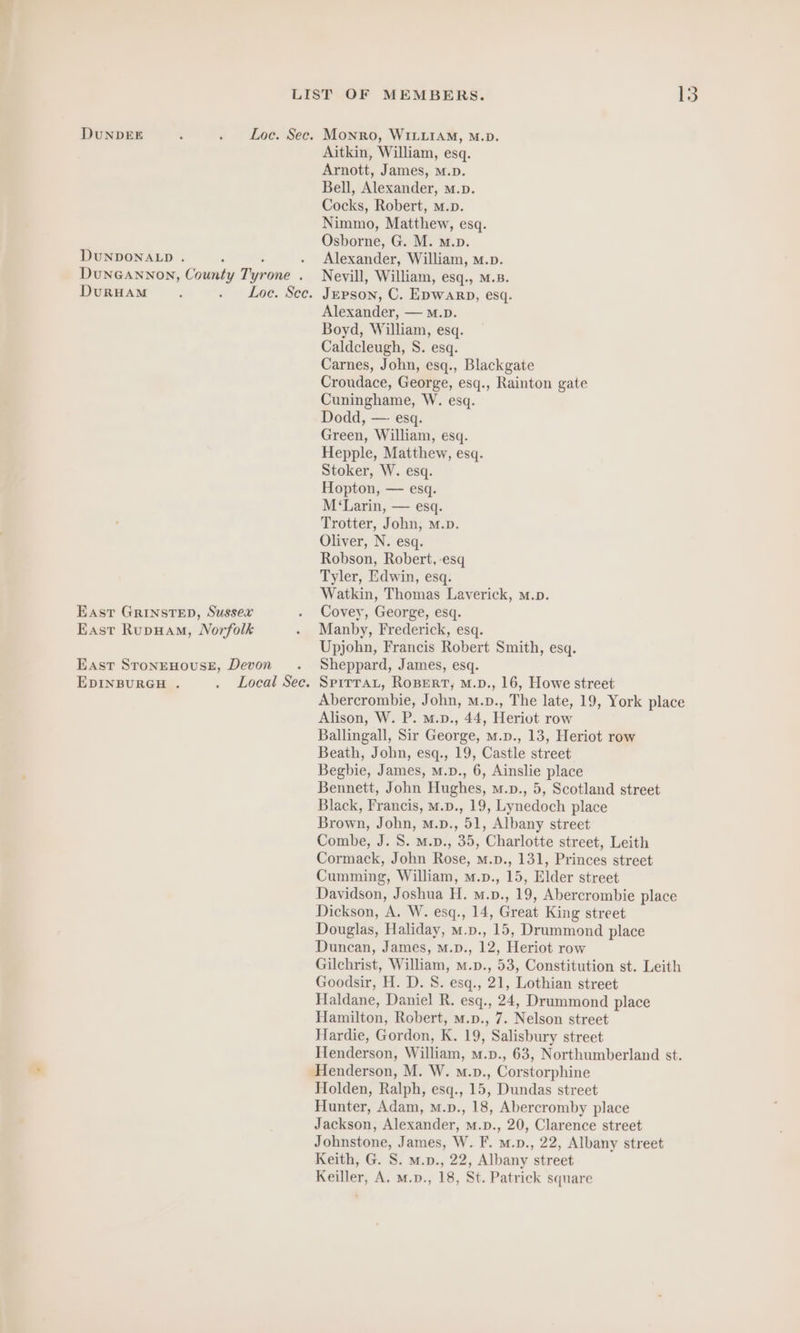 DUNDEE : . Loc. Sec. Monro, WILLIAM, M.D. Aitkin, William, esq. Arnott, James, M.p. Bell, Alexander, m.p. Cocks, Robert, m.p. Nimmo, Matthew, esq. Osborne, G. M. m.p. DUNDONALD . ‘ : . Alexander, William, m.p. DUNGANNON, County Tyrone . Nevill, William, esq., M.B. DuRHAM : . Loe. See. Jepson, C. Epwarp, esq. Alexander, — M.D. Boyd, William, esq. Caldcleugh, S. esq. Carnes, John, esq., Blackgate Croudace, George, esq., Rainton gate Cuninghame, W. esq. Dodd, — esq. Green, William, esq. Hepple, Matthew, esq. Stoker, W. esq. Hopton, — esq. M‘Larin, — esq. Trotter, John, m.». Oliver, N. esq. Robson, Robert, esq Tyler, Edwin, esq. Watkin, Thomas Laverick, m.p. East GRINSTED, Sussex . Covey, George, esq. East Rupuam, Norfolk . Manby, Frederick, esq. Upjohn, Francis Robert Smith, esq. East STONEHOUSE, Devon . Sheppard, James, esq. EDINBURGH . . Local Sec. SpiTTAL, ROBERT, M.D., 16, Howe street Abercrombie, John, m.p., The late, 19, York place Alison, W. P. m.p., 44, Heriot row Ballingall, Sir George, m.p., 13, Heriot row Beath, John, esq., 19, Castle street Begbie, James, m.p., 6, Ainslie place Bennett, John Hughes, m.p., 5, Scotland street Black, Francis, M.p., 19, Lynedoch place Brown, John, M.p., 51, Albany street Combe, J. S. M.p., 35, Charlotte street, Leith Cormack, John Rose, m.p., 131, Princes street Cumming, William, m.p., 15, Elder street Davidson, Joshua H. m.p., 19, Abercrombie place Dickson, A. W. esq., 14, Great King street Douglas, Haliday, m.p., 15, Drummond place Duncan, James, m.p., 12, Heriot row Gilchrist, William, m.p., 53, Constitution st. Leith Goodsir, H. D. S. esq., 21, Lothian street Haldane, Daniel R. esq., 24, Drummond place Hamilton, Robert, m.p., 7. Nelson street Hardie, Gordon, K. 19, Salisbury street Henderson, William, m.p., 63, Northumberland st. Henderson, M. W. m.p., Corstorphine Holden, Ralph, esq., 15, Dundas street Hunter, Adam, m.p., 18, Abercromby place Jackson, Alexander, m.p., 20, Clarence street Johnstone, James, W. F. m.n., 22, Albany street Keith, G. S. m.p., 22, Albany street Keiller, A, M.p., 18, St. Patrick square