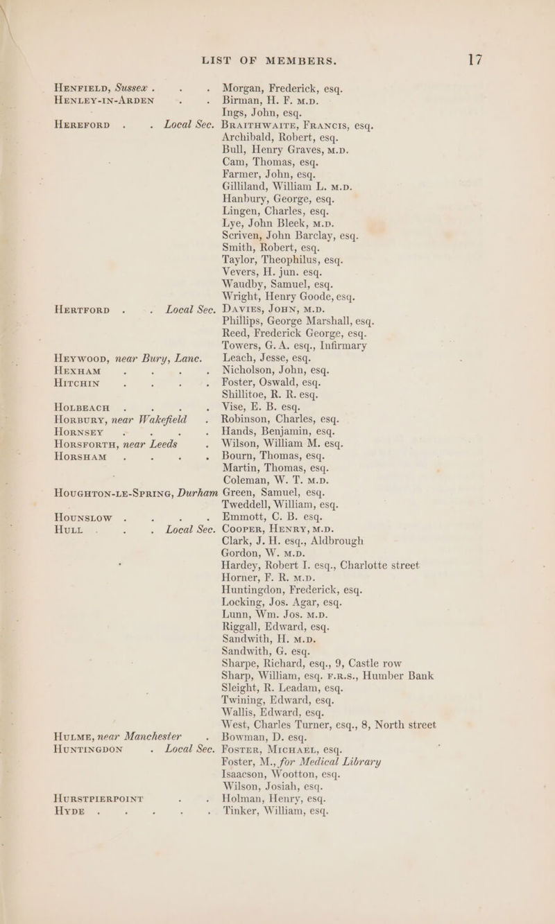 HENLEY-IN-ARDEN HEREFORD HERTFORD Local Sec. Local Sec. HEXHAM HırcHaın HoLBEACH HorNSEY HorsHAM HounsLow Hvıı Peon See HuNTINGDON HURSTPIERPOINT HypE Local Sec. Birman, H. F. m.p. Ings, John, esq. BRAITHWAITE, FRANCIS, esq. Archibald, Robert, esq. Bull, Henry Graves, m.p. Cam, Thomas, esq. Farmer, John, esq. Gilliland, William L. m.p. Hanbury, George, esq. Lingen, Charles, esq. Lye, John Bleek, m.p. Scriven, John Barclay, esq. Smith, Robert, esq. Taylor, Theophilus, esq. Vevers, H. jun. esq. Waudby, Samuel, esq. Wright, Henry Goode, esq. Davies, JOHN, M.D. Phillips, George Marshall, esq. Reed, Frederick George, esq. Towers, G. A. esq., Infirmary Leach, Jesse, esq. Nicholson, John, esq. Foster, Oswald, esq. Shillitoe, R. R. esq. Vise, BE. B.: esq. Robinson, Charles, esq. Hands, Benjamin, esq. Wilson, William M. esq. Bourn, Thomas, esq. Martin, Thomas, esq. Coleman, W. T. M.p. Green, Samuel, esq. Tweddell, William, esq. Emmott, C. B. esq. Cooper, HENRY, M.D. Clark, J. H. esq., Aldbrough Gordon, W. M.D. Hardey, Robert I. esq., Charlotte street Horner, F. R. m.p. Huntingdon, Frederick, esq. Locking, Jos. Agar, esq. Lunn, Wm. Jos. M.D. Riggall, Edward, esq. Sandwith, H. m.p. Sandwith, G. esq. Sharpe, Richard, esq., 9, Castle row Sharp, William, esq. F.R.s., Humber Bank Sleight, R. Leadam, esq. Twining, Edward, esq. Wallis, Edward, esq. West, Charles Turner, esq., 8, North street Bowman, D. esq. Foster, MICHAEL, esq. Foster, M., for Medical Library Isaacson, Wootton, esq. Wilson, Josiah, esq. Holman, Henry, esq. Tinker, William, esq.