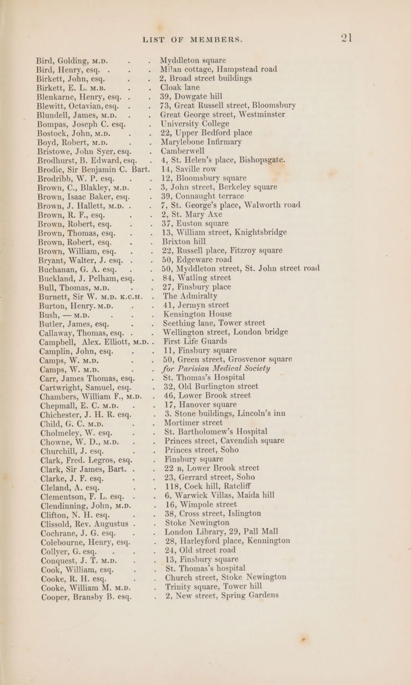 Bird, Henry, esq. Birkett, John, esq. Birkett, E. L. M.B. Blenkarne, Henry, esq. . Blewitt, Octavian, esq. Blundell, James, M.D. Bompas, Joseph C. esq. Bostock, John, m.D. Boyd, Robert, m.p. Bristowe, John Syer, esq. Brodhurst, B. Edward, esq. Brodribb, W. P. esq. Brown, C., Blakley, m.». Brown, Isaac Baker, esq. Brown, J. Hallett, m.p. . Brown, R. F., esq. Brown, Robert, esq. Brown, Thomas, esq. Brown, Robert, esq. Brown, William, esq. Bryant, Walter, J. esq. Buchanan, G. A. esq. Buckland, J. Pelham, esq. Bull, Thomas, m.p. Burnett, Sir W. M.D. K.C.H. Burton, Henry. M.D. Bush, — M.D. Butler, James, esq. Callaway, Thomas, esq. . Campbell, Camplin, John, esq. Camps, W. M.D. Camps, W. M.D. Carr, James Thomas, esq. Cartwright, Samuel, esq. Chambers, William F., M.p. Chepmall, E. C. m.p. Chichester, J. Er R. my Child, G. C. m Cholmeley, W. ae Chowne, W. D., M.D. Churchill, J. esq. : Clark, Fred. Legros, esq. Clark, Sir James, Bart. . Clarke, J. F. esq. Cleland, A. esq. Clementson, F. L. esq. Clendinning, John, M.D. Clifton, N. H. esq. Clissold, Rev. Augustus . Cochrane, J. G. esq. Colebourne, Henry, esq. Collyer, G. esq. Conquest, J. T. m.D. Cook, William, esq. Cooke, R. H. esq. A Cooke, William M. m.p. Cooper, Bransby B. esq. &amp; MEMBERS. 1 Milan cottage, Hampstead road 2, Broad street buildings Cloak lane 39, Dowgate hill 73, Great Russell street, Bloomsbury Great George street, Westminster University College 22, Upper Bedford place Marylebone Infirmary Camberwell 4, St. Helen’s place, Bishopsgate. 14, Saville row 12, Bloomsbury square i Bs J ohn street, Berkeley square 39, Connaught terrace 7, St. George’s place, Walworth road 2, St. Mary Axe 37, Euston square 13, William street, Knightsbridge Brixton hill 22, Russell place, Fitzroy square 50, Edgeware road 50, Myddleton street, St. John street road 84, Watling street 27, Finsbury place The Admiralty 41, Jermyn street Kensington House Seething lane, Tower street Wellington street, London bridge First Life Guards 11, Finsbury square 50, Green street, Grosvenor square for Parisian Medical Society St. Thomas’s Hospital 32, Old Burlington street 46, Lower Brook street 17, Hanover square 3. Stone buildings, Lincoln’s inn Mortimer street St. Bartholomew’s Hospital Princes street, Cavendish square Princes street, Soho Finsbury square 22 B, Lower Brook street 23, Gerrard street, Soho 118, Cock hill, Ratcliff 6, Warwick Villas, Maida hill 16, Wimpole street 38, Cross street, Islington Stoke Newington London Library, 29, Pall Mall 28, Harleyford place, Kennington 24, Old street road 13, Finsbury square St. Thomas’s hospital Church street, Stoke Newington Trinity square, Tower hill 2, New street, Spring Gardens