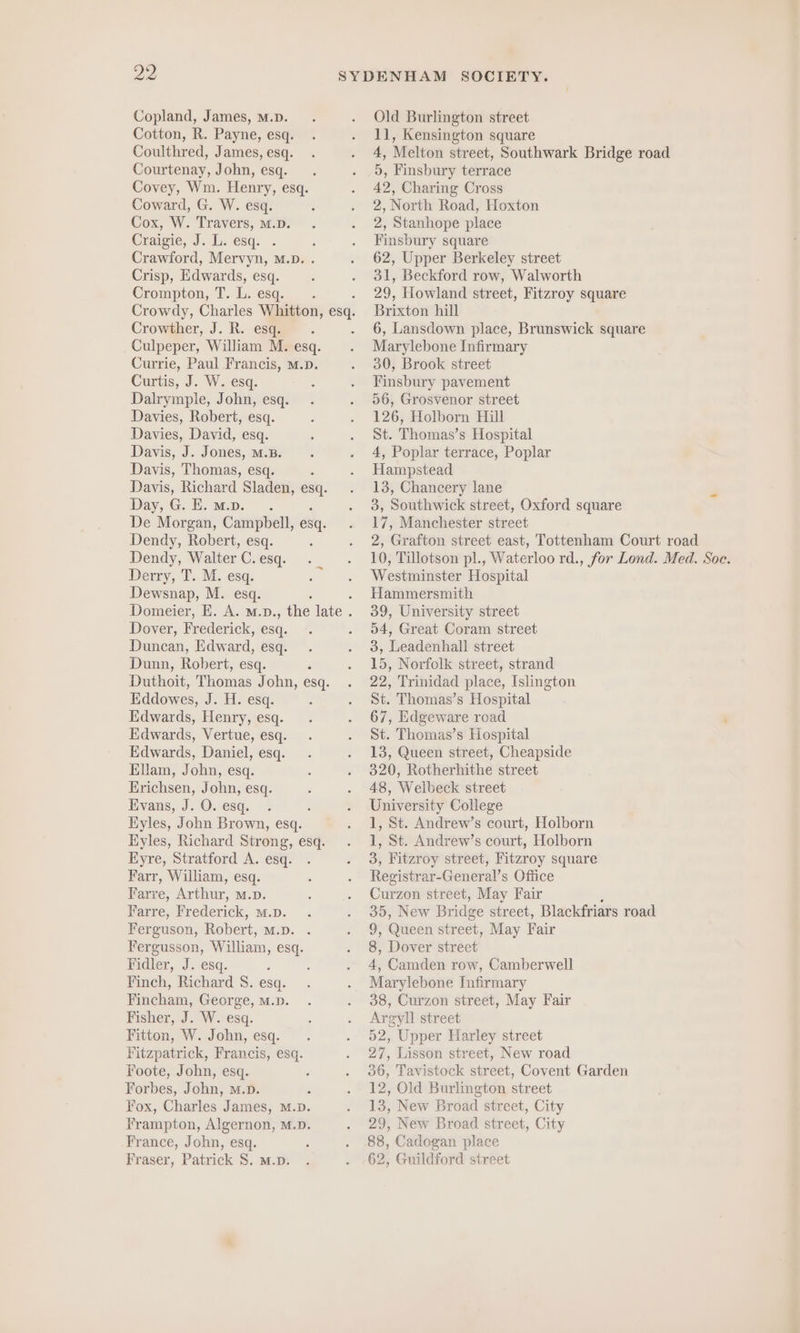 Copland, James, M.D. Cotton, R. Payne, esq. Coulthred, James, esq. Courtenay, John, esq. Covey, Wm. Henry, esq. Coward, G. W. esq. Cox, W. Travers, M.D. Craigie, J. L. esq. Crawford, Mervyn, M.D. . Crisp, Edwards, esq. Crompton, T. L. esq. Crowdy, Charles Whitton, es Crowther, J. R. esq. Culpeper, William M. esq. Currie, Paul Francis, m.D. Curtis, J. W. esq. Dalrymple, John, esq. Davies, Robert, esq. Davies, David, esq. Davis, J. Jones, m.B. Davis, Thomas, esq. ; Davis, Richard Sladen, ies Day, G. E.m.p. . De Morgan, Campbell, esq. Dendy, Robert, esq. Dendy, Walter C. esq. Derry, T. M. esq. Dewsnap, M. esq. Domeier, E. A. m.D., the late . Dover, Frederick, esq. Duncan, Edward, esq. Dunn, Robert, esq. Duthoit, Thomas John, esq. Eddowes, J. H. esq. Edwards, Henry, esq. Edwards, Vertue, esq. Edwards, Daniel, esq. Ellam, John, esq. Erichsen, John, esq. Evans, J. O. esq. ; Eyles, John Brown, esq. Eyles, Richard Strong, esq. Eyre, Stratford A. esq. Farr, William, esq. Farre, Arthur, M.D. Farre, Frederick, m.p. Ferguson, Robert, m.D. . Fergusson, William, esq. Bidler, J. esq. 5 Finch, Richard S. esa. Fincham, George, M.D. Fisher, J. W. esq. Fitton, W. John, esq. Fitzpatrick, Francis, esq. Foote, John, esq. Forbes, John, m.p. Fox, Charles James, M.p. Frampton, Algernon, M.D. France, John, esq. Fraser, Patrick S. m.D. SOCIETY. Old Burlington street 11, Kensington square 4, Melton street, Southwark Bridge road 5, Finsbury terrace 42, Charing Cross 2, North Road, Hoxton 2, Stanhope place Finsbury square 62, Upper Berkeley street 31, Beckford row, Walworth 29, Howland street, Fitzroy square Brixton hill 6, Lansdown place, Brunswick square Marylebone Infirmary 30, Brook street Finsbury pavement 56, Grosvenor street 126, Holborn Hill St. Thomas’s Hospital 4, Poplar terrace, Poplar Hampstead 13, Chancery lane 3, Southwick street, Oxford square 17, Manchester street 2, Grafton street east, Tottenham Court road 10, Tillotson pl., Waterloo rd., for Lond. Med. Soc. Westminster Hospital Hammersmith 39, University street 54, Great Coram street 3, Leadenhall street 15, Norfolk street, strand 22, Trinidad place, Islington St. Thomas’s Hospital 67, Edgeware road St. Thomas’s Hospital 13, Queen street, Cheapside 320, Rotherhithe street 48, Welbeck street University College 1, St. Andrew’s court, Holborn 1, St. Andrew’s court, Holborn 3, Fitzroy street, Fitzroy square Registrar-General’s Office Curzon street, May Fair 35, New Bridge street, Blackfriars road 9; Queen street, May Fair 8, Dover street 4, Camden row, Camberwell Marylebone Infirmary 38, Curzon street, May Fair Argyll street 52, Upper Harley street 27, Lisson street, New road 36, Tavistock street, Covent Garden 12, Old Burlington street 13, New Broad street, City 29, New Broad str ect, City 88, Cadogan place 62, Guildford street