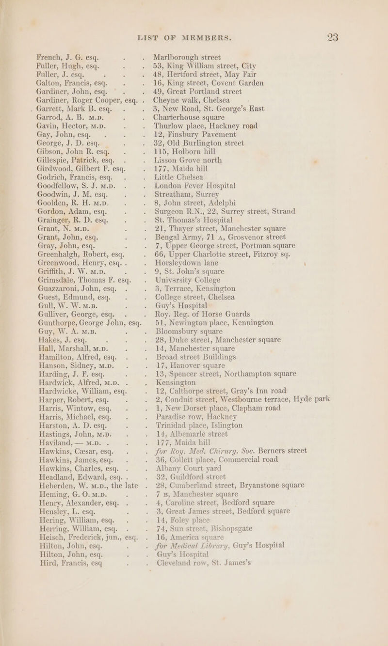 French, J. G. esq. Fuller, Hugh, esq. Fuller, J. esq. Galton, Francis, esq. Gardiner, John, esq. . Garrett, Mark B. esq. Garrod, A. B. M.D. Gavin, Hector, m.D. Gay, John, esq. George, J. D. esq. Gibson, John R. esq. Gillespie, Patrick, esq. . Girdwood, Gilbert F. esq. Godrich, Francis, esq. Goodfellow, S. J. m.D. Goodwin, J. M. esq. Goolden, R. H. m.p. ‘Gordon, Adam, esq. Grainger, R. D. esq. „ Grant, N. m.D. Grant, John, esq. Gray, John, esq. Greenhalgh, Robert, esq. Greenwood, Henry, esq. . Griffith, J. W. m.D. Grimsdale, Thomas F. esq. Guazzaroni, John, esq. Guest, Edmund, esq. Gull, W. W.=m.». Gulliver, George, esq. Guy, W. A. M.B. fakes, J. esq. 2 Hall, Marshall, m.p. Hamilton, Alfred, esq. Hanson, Sidney, m.D. Harding, J. F. esq. Hardwick, Alfred, m.D. Hardwicke, William, esq. Harper, Robert, esq. Harris, Wintow, esq. Harris, Michael, esq. Harston, A. D. esq. Hastings, John, m.D. Haviland,— Mm.D. . Hawkins, Cesar, esq. Hawkins, James, esq. Hawkins, Charles, esq. Headland, Edward, esq. . Heberden, W. m.p., the late Heming, G. O. M.D. Henry, Alexander, esq. Hensley, L. esq. Hering, William, esq. Herring, William, esq. Heisch, Frederick, jun., esq. Hilton, John, esq. Hilton, John, esq. Hird, Francis, esq Marlborough street 53, King William street, City 48, Hertford street, May Fair 16, King street, Covent Garden 49, Great Portland street Cheyne walk, Chelsea 3, New Road, St. George’s East Charterhouse square Thurlow place, Hackney road 12, Finsbury Pavement 32, Old Burlington street 115, Holborn hill Lisson Grove north 177, Maida hill Little Chelsea London Fever Hospital Streatham, Surrey 8, John street, Adelphi Surgeon R.N., 22, Surrey street, Strand St. Thomas’s Hospital 21, Thayer street, Manchester square Bengal Army, 71 A, Grosvenor street 7, Upper George street, Portman square 66, Upper Charlotte street, si sq. Horsleydown lane i 9, St. John’s square Univsrsity College 3, Terrace, Kensington College street, Chelsea Guy’s Hospital Roy. Reg. of Horse Guards 51, Newington place, Kennington Bloomsbury square 28, Duke street, Manchester square 14, Manchester square Broad street Buildings 17, Hanover square 13, Spencer street, Northampton square Kensington 12, Calthorpe street, Gray’s Inn road 2, Conduit street, Westbourne terrace, Hyde park 1, New Dorset place, Clapham road Paradise row, Hackney Trinidad place, Islington 14, Albemarle street 177, Maida hill for Roy. Med. Chirurg. Soc. Berners street 36, Collett place, Commercial road Albany Court yard 32, Guildford street 28, Cumberland street, Bryanstone square 7 B, Manchester square 4, Caroline street, Bedford square 3, Great James street, Bedford square 14, Foley place 74, Sun street, Bishopsgate 16, America square Guy’s Hospital Cleveland row, St. James’s