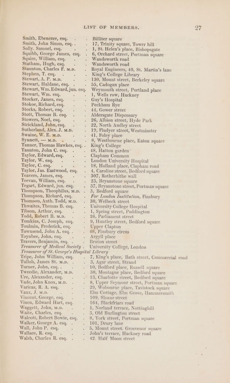 Smith, Ebenezer, esq. Smith, John Simm, esq. . Solly. Samuel, esq. Squibb, George James, esq. Squire, William, esq. : Statham, Hugh, esq. Staunton, Charles F. m.p. Stephen, T. esq. Stewart, A. P. M.p. Stewart, Haldane, esq. Stewart, Wim. Edward, jun. esq. Stewart, Wm. esq. Stocker, James, esq. Stokoe, Richard, esq. Storks, Robert, esq. Stott, Thomas B. esq. Stowers, Noel, esq. Strickland, John, esq. Sutherland, Alex. J. m.D. Swaine, W. E. m.p. Synnett, —M.D. . Taunton, John C. esq. Taylor, Edward, esq. Taylor, W. esq. Taylor, C. esq. Taylor, Jas. Eastwood, esq. Teavers, James, esq. Teevan, William, esq. Tegart, Edward, jun. esq. Thompson, Richard, esq. Thomson, Anth. Todd, m.p. Thwaites, Thomas B. esq. Tibson, Arthur, esq. Todd, Robert B. m.p. . Tomkins, C. Joseph, esq. Toulmin, Frederick, esq. Townsend, John A. esq. . Toynbee, John, esq. Travers, Benjamin, esq. . Billiter square 17, Trinity square, Tower hill y St. Helen’s place, Bishopsgate 6, Orchard street, Portman square Wandsworth road Wandsworth road Royal Engineers, 40, St. Martin’s lane King’s College Library 130, Mount street, Berkeley square 55, Cadogan place Weymouth street, Portland place 1, Wells row, Hackney Guy’ s Hospital Peckham Rye 44, Gower street Aldersgate Dispensary 26, Albion street, Hyde Park 22, North Audley street 19, Fludyer street, Westminster 41, Foley place 8, ‘Westbourne place, Eaton square King’ s College 48, Hatton garden Clapham Common London University Hospital 18, Holland place, Clapham road 4, Caroline street, Bedford square 307, Rotherhithe wall 23, Bryanstone square 37, Bryanstone street, Portman square 3, Bedford square For London Institution, Finsbury 30, Welbeck street University College Hospital 1, Spring street, Paddington 26, Parliament street 9, Huntley street, Bedford square Upper Clapton 48, Finsbury circus Argyll place Bruton street University College, London Tripe, John William, esq. Tulloh, James St. M.p. Taner, John, esq. . Tweedie, Alexander, M.D. Ure, Alexander, esq. Vade, John Knox, m.p. Varicas, R. A. esq. Vaux, J. M.D. Vincent, George, esq. Vinen, Edward Hart, esq. Waggett, John, m.». Waite, Charles, esq. Walcott, Robert Bowie, esq. Walker, George A. esq. Wall, John P. esq. Wallace, R. esq. Walsh, Charles R. esq. 7, King’s place, Bath street, Commercial road 3, Agar street, Strand 10, Bedford place, Russell square 30, Montague place, Bedford square 13, Charlotte street, Bedford square 8, Upper Seymour street, Portman square 29, Wobourne place, Tavistock square Elm Cottage, Elm Grove, Hammersmith 109, Sloane street 164, Blackfriars road 1, Norland terrace, Nottinghill 3, Old Burlington street 8, York street, Portman square 101, Drury lane 5, Mount street. Grosvenor square John’s terrace, Hackney road 42, Half Moon street