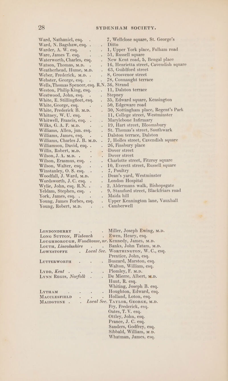 Ward, Nathaniel, esq. Ward, N. Bagshaw, esq. . Warder, A. W. esq. Ware, James T. esq. Waterworth, Charles, esq. Watson, Thomas, M.D. Weatherhead, Hume, m.p. Weber, Frederick, M.D. . Webster, George, esq. Ditto 51, Russell square 63, Guildford street 8, Grosvenor street 78, Connaught terrace Weston, Philip King, esq. Westwood, John, esq. White, E. Stillingfleet, esq. White, George, esq. White, Frederick B. m.D. Whitney, W. U. esq. Whitwell, Francis, esq. Wilks, G. A. F. m.». Williams, Allen, jun. esq. Williams, James, esq. Williamson, David, esq. . Willis, Robert, m.p. Wilson, J.A. M.D. . Wilson, Erasmus, esq. Wilson, Walter, esq. Winstanley, O. S. esq. Woodfall, J. Ward, m.p. Wordsworth, J.C. esq. Wylie, John, esq. R.N. Yeldam, Stephen, esq. York, James, esq. Young, James Forbes, esq. Young, Robert, m.p. LONDONDERRY Lone Sutton, Wisbeach 11, Dalston terrace Stepney 50, Edgeware road Marylebone Infirmary 19, Hart street, Bloomsbury Dalston terrace, Dalston 26, Finsbury place Dover street Dover street 7, Poultry Dean’s yard, Westminster London Hospital Maida hill Camberwell Miller, Joseph Ewing, m.p. Ewen, Henry, esq. Loutu, Lincolnshire LOWESTOFFE LUTTERWORTH Lypp, Kent Lynn Reeıs, Norfolk LYTHAM MACCLESFIELD MAIDSTONE . Banks, John Tatam, m.p. Prentice, John, esq. Buszard, Marston, esq. Walton, William, esq. Plomley, F. m.p. De Mierre, Albert, m.p. Hunt, R. esq. Whiting, Joseph B. esq. Houghton, Edward, esq. Holland, Loton, esq. Fry, Frederick, esq. Oates, T. V. esq. Ottley, John, esq. Prance, J. C; esq. Sanders, Godfrey, esq. Sibbald, William, m.p. Whatman, James, esq.
