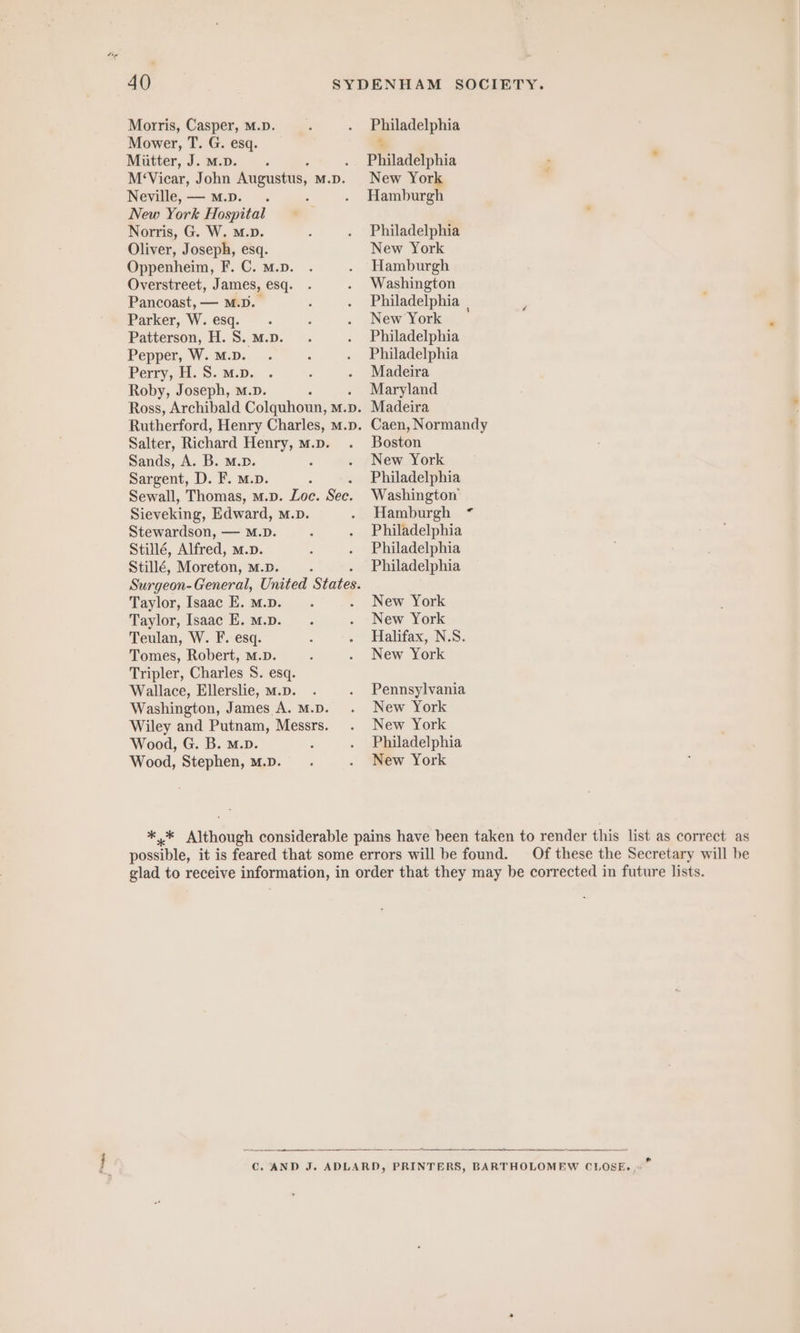 Morris, Casper, M.D. Mower, T. G. esq. Mütter, J. m... . M‘Vicar, John Augustus, M.D. Neville, —m.D. . New York Hospital Norris, G. W. m.D. Oliver, Joseph, esq. Oppenheim, F. C. M.p. Overstreet, J ames, esq. Pancoast, — M.D. Parker, W. esq. Patterson, H. S. M.p. Pepper, W. M.D. Perry, H. S. m.D. Roby, Joseph, m.p. , Ross, Archibald Colquhoun, m.p. Rutherford, Henry Charles, m.p. Salter, Richard Henry, m.p. Sands, A. B. M.p. ‘ Sargent, D. F. m.p. A Sewall, Thomas, m.p. Loc. See. Sieveking, Edward, M.D. Stewardson, — M.D. Stille, Alfred, m.p. Stille, Moxeton, M.D. : Surgeon- General, United States. Taylor, Isaac E. m.D. Taylor, Isaac E. M.p. Teulan, W. F. esq. Tomes, Robert, M.D. Tripler, Charles S. esq. Wallace, Ellerslie, m.D. Washington, James A. M.D. Wiley and Putnam, Messrs. Wood, G. B. m.D. Wood, Stephen, m.D. Philadelphia x Philadelphia » New York Hamburgh Philadelphia New York Hamburgh Washington Philadelphia | New York Philadelphia Philadelphia Madeira Maryland Madeira Caen, Normandy Boston New York Philadelphia Washington Hamburgh ” Philadelphia Philadelphia Philadelphia New York New York Halifax, N.S. New York Pennsylvania New York New York Philadelphia New York Of these the Secretary will be ——